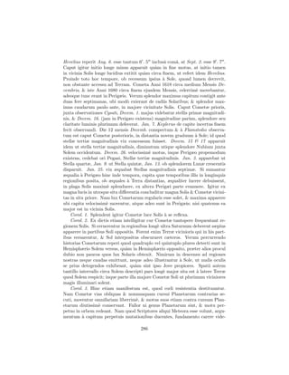 Hevelius reperit Aug. 6. esse tantum 6 . 5 inclusˆ comˆ, at Sept. 2. esse 9 . 7 .
                                                    a    a
Caput igitur initio longe minus apparuit qu`m in ﬁne motus, at initio tamen
                                               a
in vicinia Solis longe lucidius extitit qu`m circa ﬁnem, ut refert idem Hevelius.
                                          a
Proinde toto hoc tempore, ob recessum ipsius ` Sole, quoad lumen decrevit,
                                                   a
non obstante accessu ad Terram. Cometa Anni 1618 circa medium Mensis De-
cembris, & iste Anni 1680 circa ﬁnem ejusdem Mensis, celerrim` movebantur,
                                                                    e
adeoque tunc erant in Perigæis. Verum splendor maximus capitum contigit ante
duas fere septimanas, ubi mod` exierant de radiis Solaribus; & splendor max-
                                  o
imus caudarum paulo ante, in majore vicinitate Solis. Caput Cometæ prioris,
juxta observationes Cysati, Decem. 1. majus videbatur stellis primæ magnitudi-
nis, & Decem. 16. (jam in Perigæo existens) magnitudine par`m, splendore seu
                                                                u
claritate luminis plurimum defecerat. Jan. 7. Keplerus de capite incertus ﬁnem
fecit observandi. Die 12 mensis Decemb. conspectum & ` Flamstedio observa-
                                                           a
tum est caput Cometæ posterioris, in distantia novem graduum ` Sole; id quod
                                                                   a
stellæ tertiæ magnitudinis vix concessum fuisset. Decem. 15 & 17 apparuit
idem ut stella tertiæ magnitudinis, diminutum utique splendore Nubium juxta
Solem occidentum. Decem. 26. velocissim` motus, inque Perigæo propemodum
                                            e
existens, cedebat ori Pegasi, Stellæ tertiæ magnitudinis. Jan. 3. apparebat ut
Stella quartæ, Jan. 9. ut Stella quintæ, Jan. 13. ob splendorem Lunæ crescentis
disparuit. Jan. 25. vix æquabat Stellas magnitudinis septimæ. Si sumantur
æqualia ` Perigæo hinc inde tempora, capita quæ temporibus illis in longinquis
          a
regionibus posita, ob æquales ` Terra distantias, æqualiter lucere debuissent,
                                  a
in plaga Solis maxim` splenduere, ex altera Perigæi parte evanuere. Igitur ex
                        e
magna lucis in utroque situ diﬀerentia concluditur magna Solis & Cometæ vicini-
tas in situ priore. Nam lux Cometarum regularis esse solet, & maxima apparere
ubi capita velocissim` moventur, atque adeo sunt in Perigæis; nisi quatenus ea
                       e
major est in vicinia Solis.
    Corol. 1. Splendent igitur Cometæ luce Solis ` se reﬂexa.
                                                    a
    Corol. 2. Ex dictis etiam intelligitur cur Cometæ tantopere frequentant re-
gionem Solis. Si cernerentur in regionibus long` ultra Saturnum deberent sæpius
                                                 e
apparere in partibus Soli oppositis. Forent enim Terræ vicinioris qui in his part-
ibus versarentur, & Sol interpositus obscuraret cæteros. Verum percurrendo
historias Cometarum reperi quod quadruplo vel quintuplo plures detecti sunt in
Hemisphærio Solem versus, qu`m in Hemisphærio opposito, præter alios procul
                                 a
dubio non paucos quos lux Solaris obtexit. Nimirum in descensu ad regiones
nostras neque caudas emittunt, neque adeo illustrantur ` Sole, ut nudis oculis
                                                           a
se prius detegendos exhibeant, qu`m sint ipso Jove propiores. Spatii autem
                                      a
tantillo intervallo circa Solem descripti pars long` major sita est ` latere Terræ
                                                   e                a
quod Solem respicit; inque parte illa majore Cometæ Soli ut plurimum viciniores
magis illuminari solent.
    Corol. 3. Hinc etiam manifestum est, quod cœli resistentia destituuntur.
Nam Cometæ vias obliquas & nonnunquam cursui Planetarum contrarias se-
cuti, moventur omnifariam liberrim`, & motus suos etiam contra cursum Plan-
                                      e
etarum diutissim` conservant. Fallor ni genus Planetarum sint, & motu per-
                   e
petuo in orbem redeant. Nam quod Scriptores aliqui Meteora esse volunt, argu-
mentum ` capitum perpetuis mutationibus ducentes, fundamento carere vide-
           a

                                       286
 