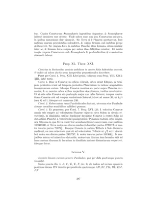 tur. Capita Cometarum Atmosphæris ingentibus cinguntur; & Atmosphæræ
infern` densiores esse debent. Unde nubes sunt non ipsa Cometarum corpora,
      e
in quibus mutationes illæ visuntur. Sic Terra si ` Planetis spectaretur, luce
                                                   e
nubium suarum proculdubio splenderet, & corpus ﬁrmum sub nubibus prope
delitesceret. Sic cingula Jovis in nubibus Planetæ illius formata, situm mutant
inter se, & ﬁrmum Jovis corpus per nubes illas diﬃcilius cernitur. Et multo
magis corpora Cometarum sub Atmosphæris & profundioribus & crassioribus
abscondi debent.


                         Prop. XL. Theor. XXI.
    Cometas in Sectionibus conicis umbilicos in centro Solis habentibus moveri,
& radiis ad solem ductis areas temporibus proportionales describere.
    Patet per Corol. 1. Prop. XIII. Libri primi, collatum cum Prop. VIII, XII &
XIII. Libri tertii.
    Corol. 1. Hinc si Cometæ in orbem redeunt, orbes erunt Ellipses, & tem-
pora periodica erunt ad tempora periodica Planetarum in ratione sesquialtera
transversorum axium. Ideoque Cometæ maxima ex parte supra Planetas ver-
santes, & eo nomine orbes axibus majoribus describentes, tardius revolventur.
Ut si axis orbis Cometæ sit quadruplo major axe orbis Saturni, tempus revolu-
                                                                            √
tionis Cometæ erit ad tempus revolutionis Saturni, id est ad annos 30, ut 4 4
(seu 8) ad 1, ideoque erit annorum 240.
    Corol. 2. Orbes autem erunt Parabolis adeo ﬁnitimi, ut eorum vice Parabolæ
absque erroribus sensibilibus adhiberi possunt.
    Corol. 3. Et propterea, per Corol. 7. Prop. XVI. Lib. I. velocitas Cometæ
omnis erit semper ad velocitatem Planetæ cujusvis circa Solem in circulo re-
volventis, in dimidiata ratione duplicatæ distantiæ Cometæ ` centro Solis ad
                                                              a
distantiam Planetæ ` centro Solis quamproxim`. Ponamus radium orbis magni,
                     a                          e
seu Ellipseos in qua Terra revolvitur semidiametrum transversam, esse partium
100000000, & Terra motu suo diurno mediocri describet partes 1720212, & mo-
tu horario partes 71675 1 . Ideoque Cometa in eadem Telluris √ Sole distantia
                         2                                      a
                                                                `
mediocri, ea cum velocitate quæ sit ad velocitatem Telluris ut 2 ad 1, descri-
bet motu suo diurno partes 2432747, & motu horario partes 101364 1 . In ma-
                                                                     2
joribus autem vel minoribus distantiis, motus tum diurnus tum horarius erit ad
hunc motum diurnum & horarium in dimidiata ratione distantiarum respectiv`,   e
ideoque datur.


                                 Lemma V.
    Invenire lineam curvam generis Parabolici, quæ per data quotcunque puncta
transibit.
    Sunto puncta illa A, B, C, D, E, F , &c. & ab iisdem ad rectam quamvis
positione datam HN demitte perpendicula quotcunque AH, BI, CK, DL, EM ,
FN.


                                     287
 