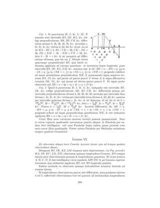 Cas. 1. Si punctorum H, I, K, L, M , N
æqualia sunt intervalla HI, IK, KL, &c. col-
lige perpendiculorum AH, BI, CK &c. diﬀer-
entias primas b, 2b, 3b, 4b, 5b, &c. secundas c,
2c, 3c, 4c, &c. tertias d, 2d, 3d, &c. id est, ita ut
sit HA − BI = b, BI − CK = 2b, CK − DL =
3b, DL + EM = 4b, −EM + F N = 5b, &c.
dein b − 2b = c &c. & sic pergatur ad diﬀer-
entiam ultimam, quæ hic est f . Deinde erecta
quacunque perpendiculari RS, quæ fuerit or-
dinatim applicata ad curvam quæsitam: ut inveniatur hujus longitudo, pone
intervalla HI, IK, KL, LM , &c. unitates esse, & dic AH = a, −HS = p, 1 p in      2
−IS = q, 3 q in +SK = r, 1 r in +SL = s, 5 s in +SM = t; pergendo videlicet
            1
                               4
                                                  1

ad usque penultimum perpendiculum M E, & præponendo signa negativa ter-
minis HS, IS, &c. qui jacent ad partes puncti S versus A, & signa aﬃrmativa
terminis SK, SL, &c. qui jacent ad alteras partes puncti S. Et signis probe
observatis erit RS = a + bp + cq + dr + es + f t &c.
    Cas. 2. Quod si punctorum H, I, K, L, &c. inæqualia sint intervalla HI,
IK, &c. collige perpendiculorum AH, BI, CK, &c. diﬀerentias primas per
intervalla perpendiculorum divisas b, 2b, 3b, 4b, 5b; secundas per intervalla bina
divisas c, 2c, 3c, 4c, &c. tertias per intervalla terna divisas d, 2d, 3d, &c. quartas
per intervalla quaterna divisas e, 2e, &c. & sic deinceps; id est ita ut sit b =
AH−BI
   HI    , 2b = BI−CK , 3b = CK−DL &c. dein c = b−2b , 2c = 2b−3b , 3c = 3b−4b
                   IK              KL                   HK            IL          KM
&c. Postea d = c−2c , 2d = 2c−3c &c. Inventis diﬀerentiis, dic AH = a,
                       HL            IM
−HS = p, p in −IS = q, q in +SK = r, r in +SL = s, s in +SM = t;
pergendo scilicet ad usque perpendiculum penultimum M E, & erit ordinatim
applicata RS = a + bp + cq + dr + es + f t, &c.
    Corol. Hinc areæ curvarum omnium inveniri possunt quamproxim`. Nam        e
si curvæ cujusvis quadrandæ inveniantur puncta aliquot, & Parabola per ea-
dem duci intelligatur: erit area Parabolæ hujus eadem quam proxim` cum          e
area curvæ illius quadrandæ. Potest autem Parabola per Methodos notissimas
semper quadrari Geometric`.    e

                                   Lemma VI.
    Ex observatis aliquot locis Cometæ invenire locum ejus ad tempus quodvis
intermedium datum.
    Designent HI, IK, KL, LM tempora inter observationes, (in Fig. præced.)
HA, IB, KC, LD, M E, observatas quinque longitudines Cometæ, HS tempus
datum inter observationem primam & longitudinem quæsitam. Et si per puncta
A, B, C, D, E duci intelligatur curva regularis ABCDE; & per Lemma superius
inveniatur ejus ordinatim applicata RS, erit RS longitudo quæsita.
    Eadem methodo ex observatis quinque latitudinibus invenitur latitudo ad
tempus datum.
    Si longitudinum observatarum parvæ sint diﬀerentiæ, puta graduum tantum
4 vel 5; suﬀecerint observationes tres vel quatuor ad inveniendam longitudinem

                                         288
 