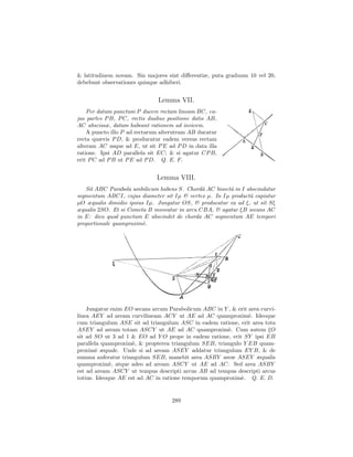 & latitudinem novam. Sin majores sint diﬀerentiæ, puta graduum 10 vel 20,
debebunt observationes quinque adhiberi.


                               Lemma VII.
    Per datum punctum P ducere rectam lineam BC, cu-
jus partes P B, P C, rectis duabus positione datis AB,
AC abscissæ, datam habeant rationem ad invicem.
    A puncto illo P ad rectarum alterutram AB ducatur
recta quævis P D, & producatur eadem versus rectam
alteram AC usque ad E, ut sit P E ad P D in data illa
ratione. Ipsi AD parallela sit EC; & si agatur CP B,
erit P C ad P B ut P E ad P D. Q. E. F.


                              Lemma VIII.
   Sit ABC Parabola umbilicum habens S. Chordˆ AC bisectˆ in I abscindatur
                                              a         a
segmentum ABCI, cujus diameter sit Iµ & vertex µ. In Iµ productˆ capiatur
                                                                a
µO æqualis dimidio ipsius Iµ. Jungatur OS, & producatur ea ad ξ, ut sit Sξ
æqualis 2SO. Et si Cometa B moveatur in arcu CBA, & agatur ξB secans AC
in E: dico quod punctum E abscindet de chorda AC segmentum AE tempori
proportionale quamproxim`.
                         e




    Jungatur enim EO secans arcum Parabolicum ABC in Y , & erit area curvi-
linea AEY ad aream curvilineam ACY ut AE ad AC quamproxim`. Ideoque
                                                                e
cum triangulum ASE sit ad triangulum ASC in eadem ratione, erit area tota
ASEY ad aream totam ASCY ut AE ad AC quamproxim`. Cum autem ξO
                                                       e
sit ad SO ut 3 ad 1 & EO ad Y O prope in eadem ratione, erit SY ipsi EB
parallela quamproxim`, & propterea triangulum SEB, triangulo Y EB quam-
                     e
proxim` æquale. Unde si ad aream ASEY addatur triangulum EY B, & de
        e
summa auferatur triangulum SEB, manebit area ASBY areæ ASEY æqualis
quamproxim`, atque adeo ad aream ASCY ut AE ad AC. Sed area ASBY
             e
est ad aream ASCY ut tempus descripti arcus AB ad tempus descripti arcus
totius. Ideoque AE est ad AC in ratione temporum quamproxim`. Q. E. D.
                                                            e


                                    289
 