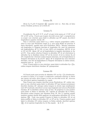 Lemma IX.
    Rectæ Iµ & µM & longitudo AIC æquantur inter se. Nam 4Sµ est latus
                                  4Sµ
rectum Parabolæ pertinens ad verticem B.


                                 Lemma X.
    Si producatur Sµ ad N & P , ut µN sit pars tertia ipsius µI, & SP sit ad
SN ut SN ad Sµ. Cometa quo tempore describit arcum AµC, si progrederetur
ea semper cum velocitate quam habet in altitudine ipsi SP æquali, describeret
longitudinem æqualem chordæ AC.
    Nam si velocitate quam habet in µ, eodem tempore progrediatur unifor-
miter in recta quæ Parabolam tangit in µ; area quam Radio ad punctum S
ducto describeret, æqualis esset areæ Parabolicæ ASCµ. Ideoque contentum
sub longitudine in Tangente descripta & longitudine Sµ, esset ad contentum
sub longitudinibus AC & SM , ut area ASCµ ad triangulum ASCM , id est
ut SN ad SM . Quare AC est ad longitudinem in tangente descriptam ut Sµ
ad SN . Cum autem velocitas Cometæ in altitudine SP sit ad velocitatem in
altitudine Sµ in dimidiata ratione SP ad Sµ invers`, id est in ratione Sµ ad
                                                   e
SN , longitudo hac velocitate eodem tempore descripta, erit ad longitudinem in
Tangente descriptam ut Sµ ad SN . Igitur AC & longitudo hac nova velocitate
descripta, cum sint ad longitudinem in Tangente descriptam in eadem ratione,
æquantur inter se. Q. E. D.
                                                                          2
    Corol. Cometa igitur ea cum velocitate, quam habet in altitudine Sµ + 3 Iµ,
eodem tempore describeret chordam AC quamproxim`.    e


                                 Lemma XI.
    Si Cometa motu omni privatus de altitudine SN seu Sµ + 1 Iµ demitteretur,
                                                              3
ut caderet in Solem, & ea semper vi uniformiter continuata urgeretur in Solem
qua urgetur sub initio; idem tempore in orbe suo describat arcum AC, descensu
suo describeret spatium longitudini Iµ æquale.
    Nam Cometa quo tempore describat arcum Parabolicum AC, eodem tem-
pore ea cum velocitate quam habet in altitudine SP (per Lemma novissimum)
describet chordam AC, adeoque eodem tempore in circulo cujus semidiameter
esset SP revolvendo, describeret arcum cujus longitudo esset ad arcus Parabolici
chordam AC in dimidiata ratione unius ad duo. Et propterea eo cum pondere
quod habet in Solem in altitudine SP , cadendo de altitudine illa in Solem,
describeret eodem tempore (per Scholium Prop. IV. Lib. I.) spatium æquale
quadrato semissis chordæ illius applicato ad quadruplum altitudinis SP , id est
spatium AIq. . Unde cum pondus Cometæ in Solem in altitudine SN sit ad
           4SP
ipsius pondus in Solem in altitudine SP , ut SP ad Sµ: Cometa pondere quod
habet in altitudine SN eodem tempore, in Solem cadendo, describet spatium
AIq.
 4Sµ , id est spatium longitudini Iµ vel M µ æquale. Q. E. D.




                                      290
 