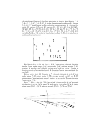 calcaneo Persei (Bayero o) B stellam sequentem in sinistro pede (Bayero ζ) &
C, D, E, F , G, H, I, K, L, M , N stellas alias minores in eodem pede. Sintque
P , Q, R, S, T loca Cometæ in observationibus supra descriptis: & existente dis-
tantiˆ AB partium 80 12 , erat AC partium 52 1 , BC 58 5 , AD 57 12 , BD 82 11 ,
     a                   7
                                                4         6
                                                                     5          6
        2        4         1         11         2                  5
CD 23 3 , AE 29 7 , CE 57 2 , DE 49 12 , AK 38 3 , BK 43, CK 31 9 , F K 29, F B
23, F C 36 1 , AH 18 6 , DH 53 11 , BN 46 12 , CN 31 1 , BL 45 12 , N L 31 5 . LM
           4         7
                                5          5
                                                     3
                                                                5
                                                                           7
erat ad LB ut 2 ad 9 & producta transibat per stellam H. His determinabantur
positiones ﬁxarum inter se.




    Die Veneris Feb. 25. St. vet. Hor. 8 1 P.M. Cometæ in p existentis distantia
                                           2
a                          a     3
` stella E erat major qu`m 13 AE, minor qu`m 1 AE, adeoque æqualis 14 AE
                                                a 5                          3

proxim`; & angulus ApE nonnihil obtusus erat, sed fere rectus. Nempe si
        e
demitteretur ad pE perpendiculum ab A, distantia Cometæ ` perpendiculo illo
                                                                a
erat 1 pE.
     5
    Eadem nocte, horˆ 9 1 , Cometæ in P existentis distantia ` stella E erat
                        a 2                                          a
major qu`m 411 AE, minor qu`m 511 AE, adeoque æqualis 417 AE, seu 39 AE
          a                        a                                         8
                   2                   4                           8
quamproxim`. A perpendiculo autem ` Stella A ad rectam P E demisso distantia
               e                         a
                 4
Cometæ erat 5 P E.
    Die ♂tis , Mart. 1, hor. 11. P.M. Cometa in R existens, stellis K & C accurat`
                                                                                 e
interjacebat, & rectæ CRK pars CR paulo major erat qu`m 1 CK, & paulo
                                                               a 3
minor quam 3 CK + 1 CR, adeoque æqualis 1 CK + 16 CR seu 16 CK.
                1
                        8                       3
                                                        1
                                                                     45




                                       294
 