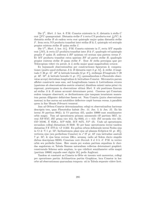 ii
    Die , Mart. 2. hor. 8. P.M. Cometæ existentis in S, distantia ` stella C
                                                                       a
      4                                                                  1
erat 9 F C quamproxim`. Distantia stellæ F ` recta CS producta erat 24 F C; &
                         e                       a
distantia stellæ B ab eadem recta erat quintuplo major qu`m distantia stellæ
                                                             a
F . Item recta N S producta transibat inter stellas H & I, quintuplo vel sextuplo
propior existens stellæ H qu`m stellæ I.
                               a
    Die ni , Mart. 5. hor. 11 1 . P.M. Cometa existente in T , recta M T æqualis
                               2
      1
erat 2 M L, & recta LT producta transibat inter B & F , quadruplo vel quintuplo
propior F qu`m B, auferens ` BF quintam vel sextam ejus partem versus F .
              a                  a
Et M T producta transibat extra spatium BF ad partes stellæ B, quadruplo
propior existens stellæ B quam stellæ F . Erat M stella perexigua quæ per
Telescopium videri vix potuit, & L stella major quasi magnitudinis octavæ.
    Ex hujusmodi observationibus per constructiones ﬁgurarum & computa-
                                                             4
tiones (posito quod stellarum A & B distantia esset 2 gr. 6 5 , & stellæ A longi-
                                                     1
tudo 26 gr. 41 . 48 & latitudo borealis 12 gr. 8 2 , stellæque B longitudo 28
gr. 40 . 16 . & latitudo borealis 11 gr. 17 1 ; quemadmodum ` Flamstedio obser-
                                            5                a
vatas accepi) derivabam longitudines & latitudines Cometæ. Micrometro parum
aﬀabre constructˆ usus sum, sed Longitudinum tamen & Latitudinum errores
                  a
(quatenus ab observationibus nostris oriantur) dimidium minuti unius primi vix
superant, præterquam in observatione ultimˆ Mart. 9. ubi positiones ﬁxarum
                                                  a
ad stellas A & B minus accurat` determinare potui. Cassinus qui Cometam
                                   e
eodem tempore observavit, se declinationem ejus tanquam invariatam manen-
tem parum diligenter deﬁnivisse fassus est. Nam Cometa (juxta observationes
nostras) in ﬁne motus sui notabiliter deﬂectere cæpit boream versus, ` parallelo
                                                                       a
quem in ﬁne Mensis Februarii tenuerat.
    Jam ad Orbem Cometæ determinandum; selegi ex observationibus hactenus
descriptis tres, quas Flamstedius habuit Dec. 21, Jan. 5, & Jan. 25. Ex his
inveni St partium 9842,1 & V t partium 455, quales 10000 sunt semidiameter
orbis magni. Tum ad operationem primam assumendo tB partium 5657, in-
veni SB 9747, BE prima vice 412, Sµ 9503, iλ = 413: BE secunda vice 421,
OD 10186, X 8528,4, M P 8450, M N 8475, N P -25. Unde ad operationem
secundam collegi distantiam tb 5640. Et per hanc operationem inveni tandem
distantias T X 4775 & τ Z 11322. Ex quibus orbem deﬁniendo inveni Nodos ejus
in      &   1 gr. 53 ; Inclinationem plani ejus ad planum Eclipticæ 61 gr. 20 1 ;
                                                                               3
verticem ejus (seu perihelium Cometæ) in 27 gr. 43 cum latitudine australi
7 gr. 34 ; & ejus latus rectum 236,8, areamq; radio ad Solem ducto singulis
diebus descriptam 93585; Cometam ver` Decemb. 8 d. 0 h. 4 . P.M. in vertice
                                          o
orbis seu perihelio fuisse. Hæc omnia per scalam partium æqualium & chor-
das angulorum ex Tabula Sinuum naturalium collectas determinavi graphic`;      e
construendo Schema satis amplum, in quo videlicet semidiameter orbis magni
(partium 10000) æqualis esset digitis 16 1 pedis Anglicani.
                                           3
    Tandem ut constaret an Cometa in Orbe sic invento ver` moveretur, collegi
                                                             e
per operationes partim Arithmeticas partim Graphicas, loca Cometæ in hoc
orbe ad observationum quarundam tempora: uti in Tabula sequente videre licet.




                                      295
 
