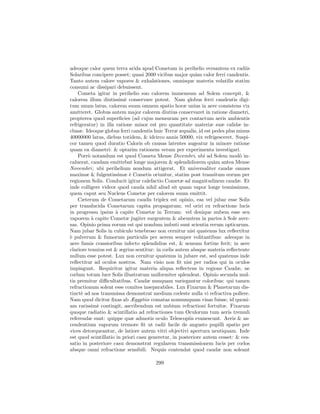 adeoque calor quem terra arida apud Cometam in perihelio versantem ex radiis
Solaribus concipere posset; quasi 2000 vicibus major qu`m calor ferri candentis.
                                                          a
Tanto autem calore vapores & exhalationes, omnisque materia volatilis statim
consumi ac dissipari debuissent.
    Cometa igitur in perihelio suo calorem immensum ad Solem concepit, &
calorem illum diutissim` conservare potest. Nam globus ferri candentis digi-
                          e
tum unum latus, calorem suum omnem spatio horæ unius in aere consistens vix
amitteret. Globus autem major calorem diutius conservaret in ratione diametri,
propterea quod superﬁcies (ad cujus mensuram per contactum aeris ambientis
refrigeratur) in illa ratione minor est pro quantitate materiæ suæ calidæ in-
clusæ. Ideoque globus ferri candentis huic Terræ æqualis, id est pedes plus minus
40000000 latus, diebus totidem, & idcirco annis 50000, vix refrigesceret. Suspi-
cor tamen quod duratio Caloris ob causas latentes augeatur in minore ratione
quam ea diametri: & optarim rationem veram per experimenta investigari.
    Porr` notandum est quod Cometa Mense Decembri, ubi ad Solem mod` in-
         o                                                                   o
caluerat, caudam emittebat longe majorem & splendidiorem qu`m antea Mense
                                                                  a
Novembri ; ubi perihelium nondum attigerat. Et universaliter caudæ omnes
maximæ & fulgentissimæ ` Cometis oriuntur, statim post transitum eorum per
                            e
regionem Solis. Conducit igitur calefactio Cometæ ad magnitudinem caudæ. Et
inde colligere videor quod cauda nihil aliud sit quam vapor longe tenuissimus,
quem caput seu Nucleus Cometæ per calorem suum emittit.
    Cæterum de Cometarum caudis triplex est opinio, eas vel jubar esse Solis
per translucida Cometarum capita propagatum; vel oriri ex refractione lucis
in progressu ipsius ` capite Cometæ in Terram: vel denique nubem esse seu
                      a
vaporem ` capite Cometæ jugiter surgentem & abeuntem in partes ` Sole aver-
           a                                                          a
sas. Opinio prima eorum est qui nondum imbuti sunt scientia rerum opticarum.
Nam jubar Solis in cubiculo tenebroso non cernitur nisi quatenus lux reﬂectitur
` pulverum & fumorum particulis per aerem semper volitantibus: adeoque in
e
aere fumis crassioribus infecto splendidius est, & sensum fortius ferit; in aere
clariore tenuius est & ægrius sentitur: in cœlis autem absque materia reﬂectente
nullum esse potest. Lux non cernitur quatenus in jubare est, sed quatenus inde
reﬂectitur ad oculos nostros. Nam visio non ﬁt nisi per radios qui in oculos
impingunt. Requiritur igitur materia aliqua reﬂectens in regione Caudæ, ne
cœlum totum luce Solis illustratum uniformiter splendeat. Opinio secunda mul-
tis premitur diﬃcultatibus. Caudæ nunquam variegantur coloribus: qui tamen
refractionum solent esse comites inseparabiles. Lux Fixarum & Planetarum dis-
tinct` ad nos transmissa demonstrat medium cœleste nulla vi refractiva pollere.
     e
Nam quod dicitur ﬁxas ab Ægyptiis comatas nonnunquam visas fuisse, id quoni-
am rarissim` contingit, ascribendum est nubium refractioni fortuitæ. Fixarum
             e
quoque radiatio & scintillatio ad refractiones tum Oculorum tum aeris tremuli
referendæ sunt: quippe quæ admotis oculo Telescopiis evanescunt. Aeris & as-
cendentium vaporum tremore ﬁt ut radii facile de angusto pupilli spatio per
vices detorqueantur, de latiore autem vitri objectivi apertura neutiquam. Inde
est quod scintillatio in priori casu generetur, in posteriore autem cesset: & ces-
satio in posteriore casu demonstrat regularem transmissionem lucis per cœlos
absque omni refractione sensibili. Nequis contendat quod caudæ non soleant

                                       299
 