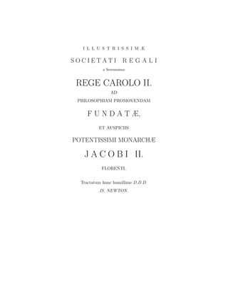 I L L U S T R I S S I M Æ

SOCIETATI R E G A L I
            a Serenissimo



 REGE CAROLO II.
                AD
 PHILOSOPHIAM PROMOVENDAM


     F U N D A T Æ,
          ET AUSPICIIS

POTENTISSIMI MONARCHÆ

   J A C O B I II.
           FLORENTI.


  Tractatum hunc humillime D.D.D.
          IS. NEWTON.
 