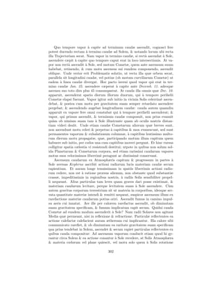 Quo tempore vapor ` capite ad terminum caudæ ascendit, cognosci fere
                           a
potest ducendo rectam ` termino caudæ ad Solem, & notando locum ubi recta
                         a
illa Trajectoriam secat. Nam vapor in termino caudæ, si rect` ascendat ` Sole,
                                                                 a          a
ascendere cæpit ` capite quo tempore caput erat in loco intersectionis. At va-
                  a
por non rect` ascendit ` Sole, sed motum Cometæ, quem ante ascensum suum
              a          a
habebat, retinendo, & cum motu ascensus sui eundem componendo, ascendit
oblique. Unde verior erit Problematis solutio, ut recta illa quæ orbem secat,
parallela sit longitudini caudæ, vel potius (ob motum curvilineum Cometæ) ut
eadem ` linea caudæ divergat. Hoc pacto inveni quod vapor qui erat in ter-
        a
mino caudæ Jan. 25. ascendere cæperat ` capite ante Decemb. 11. adeoque
                                              a
ascensu suo toto dies plus 45 consumpserat. At cauda illa omnis quæ Dec. 10.
apparuit, ascenderat spatio dierum illorum duorum, qui ` tempore perihelii
                                                               a
Cometæ elapsi fuerant. Vapor igitur sub initio in vicinia Solis celerrim` ascen-
                                                                          e
debat, & postea cum motu per gravitatem suam semper retardato ascendere
pergebat; & ascendendo augebat longitudinem caudæ: cauda autem quamdiu
apparuit ex vapore fere omni constabat qui ` tempore perihelii ascenderat; &
                                                a
vapor, qui primus ascendit, & terminum caudæ composuit, non prius evanuit
qu`m ob nimiam suam tam ` Sole illustrante quam ab oculis nostris distan-
   a                            a
tiam videri desiit. Unde etiam caudæ Cometarum aliorum quæ breves sunt,
non ascendunt motu celeri & perpetuo ` capitibus & mox evanescunt, sed sunt
                                          a
permanentes vaporum & exhalationum columnæ, ` capitibus lentissimo multo-
                                                      a
rum dierum motu propagatæ, quæ, participando motum illum capitum quem
habuere sub initio, per cœlos una cum capitibus moveri pergunt. Et hinc rursus
colligitur spatia cælestia vi resistendi destitui; utpote in quibus non solum sol-
ida Planetarum & Cometarum corpora, sed etiam rarissimi caudarum vapores
motus suos velocissimos liberrim` peragunt ac diutissim` conservant.
                                    e                       e
     Ascensum caudarum ex Atmosphæris capitum & progressum in partes `          a
Sole aversas Keplerus ascribit actioni radiorum lucis materiam caudæ secum
rapientium. Et auram longe tenuissimam in spatiis liberrimis actioni radio-
rum cedere, non est ` ratione prorsus alienum, non obstante quod substantiæ
                      a
crassæ, impeditissimis in regionibus nostris, ` radiis Solis sensibiliter propel-
                                                  a
li nequeant. Alius particulas tam leves quam graves dari posse existimat, &
materiam caudarum levitare, perque levitatem suam ` Sole ascendere. C`m
                                                           a                  u
autem gravitas corporum terrestrium sit ut materia in corporibus, ideoque ser-
vata quantitate materiæ intendi & remitti nequeat, suspicor ascensum illum ex
rarefactione materiæ caudarum potius oriri. Ascendit fumus in camino impul-
su aeris cui innatat. Aer ille per calorem rarefactus ascendit, ob diminutam
suam gravitatem speciﬁcam, & fumum implicatum rapit secum. Quidni cauda
Cometæ ad eundem modum ascenderit ` Sole? Nam radii Solares non agitant
                                           a
Media quæ permeant, nisi in reﬂexione & refractione. Particulæ reﬂectentes ea
actione calefactæ calefacient auram ætheream cui implicantur. Illa calore sibi
communicato rareﬁet, & ob diminutam ea raritate gravitatem suam speciﬁcam
qua prius tendebat in Solem, ascendet & secum rapiet particulas reﬂectentes ex
quibus cauda componitur: Ad ascensum vaporum conducit etiam quod hi gy-
rantur circa Solem & ea actione conantur ` Sole recedere, at Solis Atmosphæra
                                             a
& materia cœlorum vel plane quiescit, vel motu solo quem ` Solis rotatione
                                                                  a

                                       302
 