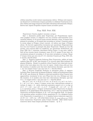 orbibus minoribus revolvi rationi consentaneum videtur. Orbium ver` transver-
                                                                  o
sas diametros & revolutionum tempora periodica ex collatione Cometarum in iis-
dem orbibus post longa temporum intervalla redeuntium determinanda relinquo.
Interea huic negotio Propositio sequens Lumen accendere potest.


                          Prop. XLII. Prob. XXI.
     Trajectoriam Cometæ graphic` inventam corrigere.
                                  e
     Oper. 1. Assumatur positio plani Trajectoriæ, per Propositionem superi-
orem graphic` inventa; & seligantur tria loca Cometæ observationibus accu-
               e
ratissimis deﬁnita, & ab invicem quam maxim` distantia; sitque A tempus inter
                                               e
primam & secundam, ac B tempus inter secundam ac tertiam. Cometam autem
in eorum aliquo in Perigæo versari convenit, vel saltem non longe ` Perigæo
                                                                       a
abesse. Ex his locis apparentibus inveniantur per operationes Trigonometricas
loca tria vera Cometæ in assumpto illo plano Trajectoriæ. Deinde per loca illa
inventa, circa centrum Solis ceu umbilicum, per operationes Arithmeticas, ope
Prop. XXI. Lib. I. institutas, describatur Sectio Conica: & ejus areæ, radiis ` a
Sole ad loca inventa ductis terminatæ, sunto D & E; nempe D area inter ob-
servationem primam & secundam, & E area inter secundam ac tertiam. Sitque
T tempus totum quo area tota D + E, velocitate Cometæ per Prop. XVI. Lib.
I. inventa, describi debet.
     Oper. 2. Augeatur longitudo Nodorum Plani Trajectoriæ, additis ad longi-
tudinem illam 20 vel 30 , quæ dicantur P ; & servetur plani illius inclinatio ad
planum Eclipticæ. Deinde ex prædictis tribus Cometæ locis observatis inveni-
antur in hoc novo plano loca tria vera (ut supra): deinde etiam orbis per loca
illa transiens, & ejusdem areæ duæ inter observationes descriptæ, quæ sint d &
e, nec non tempus totum t quo area tota d + e describi debeat.
     Oper. 3. Servetur Longitudo Nodorum in operatione prima, & augeatur
inclinatio Plani Trajectoriæ ad planum Eclipticæ, additis ad inclinationem illam
20 vel 30 , quæ dicantur Q. Deinde ex observatis prædictis tribus Cometæ locis
apparentibus, inveniantur in hoc novo Plano loca tria vera, Orbisque per loca
illa transiens, ut & ejusdem areæ duæ inter observationes descriptæ, quæ sint
δ & , & tempus totum τ quo area tota δ + describi debeat.
     Jam sit C ad 1 ut A ad B, & G ad 1 ut D ad E, & g ad 1 ut d ad e,
& γ ad 1 ut δ ad ; sitque S tempus verum inter observationem primam ac
tertiam; & signis + & - probe observatis quærantur numeri m & n, ea lege ut
sit G − C = mG − mg + nG − nγ, & T − S æquale mT − mt + nT − nτ . Et
si, in operatione prima, I designet inclinationem plani Trajectoriæ ad planum
Eclipticæ, & K longitudinem Nodi alterutrius: erit I + nQ vera inclinatio Plani
Trajectoriæ ad Planum Eclipticæ, & K + mP vera longitudo Nodi. Ac denique
si in operatione prima, secunda ac tertia, quantitates R, r & ρ designent Latera
recta Trajectoriæ, & quantitates L , 1 , λ ejusdem Latera transversa respectiv`:
                                   1
                                       l
                                         1
                                                                               e
                                                                1
erit R + mr − mR + nρ − nR verum Latus rectum, & L+ml−mL+nλ−nL verum
Latus transversum Trajectoriæ qu`m Cometa describit. Dato autem Latere
                                     a
transverso datur etiam tempus periodicum Cometæ. Q. E. I.

                                      305
 