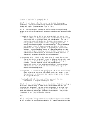 License as specified in paragraph 1.E.1.

1.E.7. Do not charge a fee for access to, viewing, displaying,
performing, copying or distributing any Project Gutenberg-tm works
unless you comply with paragraph 1.E.8 or 1.E.9.

1.E.8. You may charge a reasonable fee for copies of or providing
access to or distributing Project Gutenberg-tm electronic works provided
that

- You pay a royalty fee of 20% of the gross profits you derive from
     the use of Project Gutenberg-tm works calculated using the method
     you already use to calculate your applicable taxes. The fee is
     owed to the owner of the Project Gutenberg-tm trademark, but he
     has agreed to donate royalties under this paragraph to the
     Project Gutenberg Literary Archive Foundation. Royalty payments
     must be paid within 60 days following each date on which you
     prepare (or are legally required to prepare) your periodic tax
     returns. Royalty payments should be clearly marked as such and
     sent to the Project Gutenberg Literary Archive Foundation at the
     address specified in Section 4, "Information about donations to
     the Project Gutenberg Literary Archive Foundation."

- You provide a full refund of any money paid by a user who notifies
     you in writing (or by e-mail) within 30 days of receipt that s/he
     does not agree to the terms of the full Project Gutenberg-tm
     License. You must require such a user to return or
     destroy all copies of the works possessed in a physical medium
     and discontinue all use of and all access to other copies of
     Project Gutenberg-tm works.

- You provide, in accordance with paragraph 1.F.3, a full refund of any
     money paid for a work or a replacement copy, if a defect in the
     electronic work is discovered and reported to you within 90 days
     of receipt of the work.

- You comply with all other terms of this agreement for free
     distribution of Project Gutenberg-tm works.

1.E.9. If you wish to charge a fee or distribute a Project Gutenberg-tm
electronic work or group of works on different terms than are set
forth in this agreement, you must obtain permission in writing from
both the Project Gutenberg Literary Archive Foundation and Michael
Hart, the owner of the Project Gutenberg-tm trademark. Contact the
Foundation as set forth in Section 3 below.

1.F.

1.F.1. Project Gutenberg volunteers and employees expend considerable
effort to identify, do copyright research on, transcribe and proofread
 