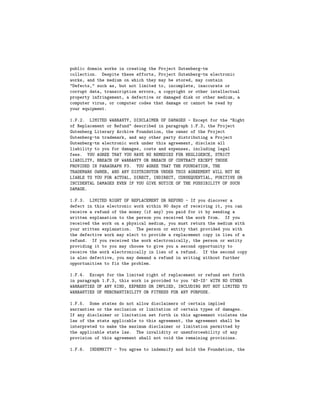 public domain works in creating the Project Gutenberg-tm
collection. Despite these efforts, Project Gutenberg-tm electronic
works, and the medium on which they may be stored, may contain
"Defects," such as, but not limited to, incomplete, inaccurate or
corrupt data, transcription errors, a copyright or other intellectual
property infringement, a defective or damaged disk or other medium, a
computer virus, or computer codes that damage or cannot be read by
your equipment.

1.F.2. LIMITED WARRANTY, DISCLAIMER OF DAMAGES - Except for the "Right
of Replacement or Refund" described in paragraph 1.F.3, the Project
Gutenberg Literary Archive Foundation, the owner of the Project
Gutenberg-tm trademark, and any other party distributing a Project
Gutenberg-tm electronic work under this agreement, disclaim all
liability to you for damages, costs and expenses, including legal
fees. YOU AGREE THAT YOU HAVE NO REMEDIES FOR NEGLIGENCE, STRICT
LIABILITY, BREACH OF WARRANTY OR BREACH OF CONTRACT EXCEPT THOSE
PROVIDED IN PARAGRAPH F3. YOU AGREE THAT THE FOUNDATION, THE
TRADEMARK OWNER, AND ANY DISTRIBUTOR UNDER THIS AGREEMENT WILL NOT BE
LIABLE TO YOU FOR ACTUAL, DIRECT, INDIRECT, CONSEQUENTIAL, PUNITIVE OR
INCIDENTAL DAMAGES EVEN IF YOU GIVE NOTICE OF THE POSSIBILITY OF SUCH
DAMAGE.

1.F.3. LIMITED RIGHT OF REPLACEMENT OR REFUND - If you discover a
defect in this electronic work within 90 days of receiving it, you can
receive a refund of the money (if any) you paid for it by sending a
written explanation to the person you received the work from. If you
received the work on a physical medium, you must return the medium with
your written explanation. The person or entity that provided you with
the defective work may elect to provide a replacement copy in lieu of a
refund. If you received the work electronically, the person or entity
providing it to you may choose to give you a second opportunity to
receive the work electronically in lieu of a refund. If the second copy
is also defective, you may demand a refund in writing without further
opportunities to fix the problem.

1.F.4. Except for the limited right of replacement or refund set forth
in paragraph 1.F.3, this work is provided to you ’AS-IS’ WITH NO OTHER
WARRANTIES OF ANY KIND, EXPRESS OR IMPLIED, INCLUDING BUT NOT LIMITED TO
WARRANTIES OF MERCHANTIBILITY OR FITNESS FOR ANY PURPOSE.

1.F.5. Some states do not allow disclaimers of certain implied
warranties or the exclusion or limitation of certain types of damages.
If any disclaimer or limitation set forth in this agreement violates the
law of the state applicable to this agreement, the agreement shall be
interpreted to make the maximum disclaimer or limitation permitted by
the applicable state law. The invalidity or unenforceability of any
provision of this agreement shall not void the remaining provisions.

1.F.6.   INDEMNITY - You agree to indemnify and hold the Foundation, the
 