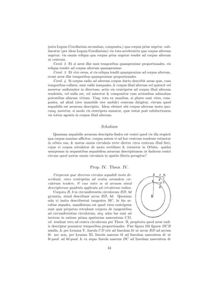 juxta Legum Corollarium secundum, composita,) qua corpus prius urgetur, sub-
ducatur (per idem Legum Corollarium) vis tota acceleratrix qua corpus alterum
urgetur; vis omnis reliqua qua corpus prius urgetur tendet ad corpus alterum
ut centrum.
    Corol. 2. Et si areæ illæ sunt temporibus quamproxime proportionales, vis
reliqua tendet ad corpus alterum quamproxime.
    Corol. 3. Et vice versa, si vis reliqua tendit quamproxime ad corpus alterum,
erunt areæ illæ temporibus quamproxime proportionales.
    Corol. 4. Si corpus radio ad alterum corpus ducto describit areas quæ, cum
temporibus collatæ, sunt valde inæquales, & corpus illud alterum vel quiescit vel
movetur uniformiter in directum; actio vis centripetæ ad corpus illud alterum
tendentis, vel nulla est, vel miscetur & componitur cum actionibus admodum
potentibus aliarum virium: Visq; tota ex omnibus, si plures sunt vires, com-
posita, ad aliud (sive immobile sive mobile) centrum dirigitur, circum quod
æquabilis est arearum descriptio. Idem obtinet ubi corpus alterum motu quo-
cunq; movetur, si modo vis centripeta sumatur, quæ restat post subductionem
vis totius agentis in corpus illud alterum.


                                  Scholium
    Quoniam æquabilis arearum descriptio Index est centri quod vis illa respicit
qua corpus maxime aﬃcitur, corpus autem vi ad hoc centrum tendente retinetur
in orbita sua, & motus omnis circularis recte dicitur circa centrum illud ﬁeri,
cujus vi corpus retrahitur de motu rectilineo & retinetur in Orbita: quidni
usurpemus in sequentibus æquabilem arearum descriptionem ut Indicem centri
circum quod motus omnis circularis in spatiis liberis peragitur?


                           Prop. IV. Theor. IV.
    Corporum quæ diversos circulos æquabili motu de-
scribunt, vires centripetas ad centra eorundem cir-
culorum tendere, & esse inter se ut arcuum simul
descriptorum quadrata applicata ad circulorum radios.
    Corpora B, b in circumferentiis circulorum BD, bd
gyrantia, simul describant arcus BD, bd. Quoniam
sola vi insita describerent tangentes BC, bc his ar-
cubus æquales, manifestum est quod vires centripetæ
sunt quæ perpetuo retrahunt corpora de tangentibus
ad circumferentias circulorum, atq; adeo hæ sunt ad
invicem in ratione prima spatiorum nascentium CD,
cd: tendunt vero ad centra circulorum per Theor. II, propterea quod areæ radi-
is descriptæ ponuntur temporibus proportionales. Fiat ﬁgura tkb ﬁguræ DCB
similis, & per Lemma V, lineola CD erit ad lineolam kt ut arcus BD ad arcum
bt: nec non, per Lemma XI, lineola nascens tk ad lineolam nascentem dc ut
bt quad. ad bd quad. & ex æquo lineola nascens DC ad lineolam nascentem dc

                                       34
 