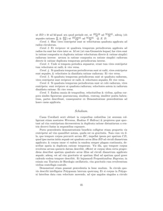 ut BD × bt ad bd quad. seu quod perinde est, ut BD×bt ad bd quad. , adeoq; (ob
                                                        Sb       Sb
æquales rationes Sb & BD ) ut BDSB
                   bt
                         SB
                                     quad.
                                            ad bd quad. Q. E. D.
                                                  Sb
    Corol. 1. Hinc vires centripetæ sunt ut velocitatum quadrata applicata ad
radios circulorum.
    Corol. 2. Et reciproce ut quadrata temporum periodicorum applicata ad
radios ita sunt hæ vires inter se. Id est (ut cum Geometris loquar) hæ vires sunt
in ratione composita ex duplicata ratione velocitatum directe & ratione simplici
radiorum inverse: necnon in ratione composita ex ratione simplici radiorum
directe & ratione duplicata temporum periodicorum inverse.
    Corol. 3. Unde si tempora periodica æquantur, erunt tum vires centripetæ
tum velocitates ut radii, & vice versa.
    Corol. 4. Si quadrata temporum periodicorum sunt ut radii, vires centripetæ
sunt æquales, & velocitates in dimidiata ratione radiorum: Et vice versa.
    Corol. 5. Si quadrata temporum periodicorum sunt ut quadrata radiorum,
vires centripetæ sunt reciproce ut radii, & velocitates æquales; Et vice versa.
    Corol. 6. Si quadrata temporum periodicorum sunt ut cubi radiorum, vires
centripeta: sunt reciproce ut quadrata radiorum; velocitates autem in radiorum
dimidiata ratione: Et vice versa.
    Corol. 7. Eadem omnia de temporibus, velocitatibus & viribus, quibus cor-
pora similes ﬁgurarum quarumcunq; similium, centraq; similiter posita haben-
tium, partes describunt, consequuntur ex Demonstratione præcedentium ad
hosce casus applicata.


                                  Scholium.
    Casus Corollarii sexti obtinet in corporibus cælestibus (ut seorsum col-
ligerunt etiam nostrates Wrennus, Hookius & Halleus) & propterea quæ spec-
tant ad vim centripetam decrescentem in duplicata ratione distantiarum a cen-
tris decrevi fusius in sequentibus exponere.
    Porro præcedentis demonstrationis beneﬁcio colligitur etiam proportio vis
centripetæ ad vim quamlibet notam, qualis est ea gravitatis. Nam cum vis il-
la, quo tempore corpus percurrit arcum BC, impellat ipsum per spatium CD,
quod ipso motus initio æquale est quadrato arcus illius BD ad circuli diametrum
applicato; & corpus omne vi eadem in eandem semper plagam continuata, de-
scribat spatia in duplicata ratione temporum: Vis illa, quo tempore corpus
revolvens arcum quemvis datum describit, eﬃciet ut corpus idem recta progre-
diens describat spatium quadrato arcus illius ad circuli diametrum applicato
æquale; adeoq; est ad vim gravitatis ut spatium illud ad spatium quod grave
cadendo eodem tempore describit. Et hujusmodi Propositionibus Hugenius, in
eximio suo Tractatu de Horologio oscillatorio, vim gravitatis cum revolventium
viribus centrifugis contulit.
    Demonstrari etiam possunt præcedentia in hunc modum. In circulo quo-
vis describi intelligatur Polygonum laterum quotcunq; Et si corpus in Polygo-
ni lateribus data cum velocitate movendo, ad ejus angulos singulos a circulo


                                       35
 