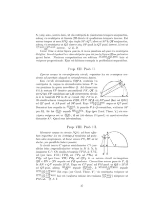 X.) atq; adeo, neutro dato, ut vis centripeta & quadratum temporis conjunctim,
adeoq; vis centripeta ut lineola QR directe & quadratum temporis inverse. Est
autem tempus ut area SP Q, ejus dupla SP ×QT , id est ut SP & QT conjunctim,
adeoq; vis centripeta ut QR directe atq; SP quad. in QT quad. inverse, id est ut
SP quad. ×QT quad.
        QR          inverse. Q. E. D.
    Corol. Hinc si detur ﬁgura quævis, & in ea punctum ad quod vis centripeta
dirigitur; inveniri potest lex vis centripetæ quæ corpus in ﬁguræ illius perimetro
gyrari faciet. Nimirum computandum est solidum SP quad. ×QT quad. huic vi
                                                               QR
reciproce proportionale. Ejus rei dabimus exempla in problematis sequentibus.


                               Prop. VII. Prob. II.
   Gyretur corpus in circumferentia circuli, requiritur lex vis centripetæ ten-
dentis ad punctum aliquod in circumferentia datum.
   Esto circuli circumferentia SQP A, centrum vis
centripetæ S, corpus in circumferentia latum P , lo-
cus proximus in quem movebitur Q. Ad diametrum
SA & rectam SP demitte perpendiculi P K, QT , &
per Q ipsi SP parallelam age LR occurrentem circulo
in L & tangenti P R in R, & coeant T Q, P R in Z.
Ob similitudinem triangulorum ZQR, ZT P , SP A erit RP quad. (hoc est QRL)
ad QT quad. ut SA quad. ad SP quad. Ergo QRL×SP quad. æquatur QT quad.
                                                SA quad.
                           SP quad.
Ducantur hæc æqualia in      QR      , & punctis P & Q coeuntibus, scribatur SP
pro RL. Sic ﬁet SP qc. æquale QT q.×SP q. . Ergo (per Corol. Theor. V.) vis cen-
                  SAq.                QR
tripeta reciproce est ut SP qc. , id est (ob datum SA quad.) ut quadrato-cubus
                          SAq.
distantiæ SP . Quod erat inveniendum.


                             Prop. VIII. Prob. III.
    Moveatur corpus in circulo P QA: ad hunc eﬀec-
tum requiritur lex vis centripetæ tendentis ad punc-
tum adeo longinquum, ut lineæ omnes P S, RS ad id
ductæ, pro parallelis haberi possint.
    A circuli centro C agatur semidiameter CA par-
allelas istas perpendiculariter secans in M & N , &
jungantur CP . Ob similia triangula CP M , & T P Z,
vel (per Lem. VIII.) T P Q, est CP q. ad P M q. ut
P Qq. vel (per Lem. VII.) P Rq. ad QT q. & ex natura circuli rectangulum
QR × RN + QN æquale est P R quadrato. Coeuntibus autem punctis P , Q
ﬁt RN + QN æqualis 2P M . Ergo est CP quad. ad P M quad. ut QR × 2P M
ad QT quad. adeoq; QTQR   quad.
                                 æquale 2P M cub. , & QT quad. ×SP quad. æquale
                                         CP quad.            QR
2P M cub. ×SP quad.
     CP quad.         Est ergo (per Corol. Theor. V.) vis centripeta reciproce ut
2P M cub. ×SP quad.                                        2SP quad.
     CP quad.   hoc est (neglecta ratione determinata      CP quad. )   reciproce ut
P M cub. Q. E. I.

                                         37
 
