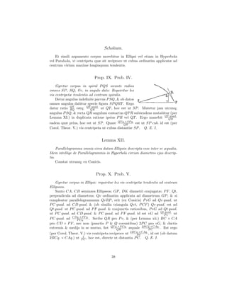 Scholium.
    Et simili argumento corpus movebitur in Ellipsi vel etiam in Hyperbola
vel Parabola, vi centripeta quæ sit reciproce ut cubus ordinatim applicatæ ad
centrum virium maxime longinquum tendentis.


                            Prop. IX. Prob. IV.
    Gyretur corpus in spiral P QS secante radios
omnes SP , SQ, &c. in angulo dato: Requiritur lex
vis centripetæ tendentis ad centrum spiralis.
    Detur angulus indeﬁnite parvus P SQ, & ob datos
omnes angulos dabitur specie ﬁgura SP QRT . Ergo
datur ratio RQ estq; QTQR
             QT           quad.
                                ut QT , hoc est ut SP . Mutetur jam utcunq;
angulus P SQ, & recta QR angulum contactus QP R subtendens mutabitur (per
Lemma XI.) in duplicata ratione ipsius P R vel QT . Ergo manebit QTQR  quad.

eadem quæ prius, hoc est ut SP . Quare QT q.×SP q. est ut SP cub. id est (per
                                              QR
Corol. Theor. V.) vis centripeta ut cubus distantiæ SP . Q. E. I.


                                 Lemma XII.
     Parallelogramma omnia circa datam Ellipsin descripta esse inter se æqualia.
Idem intellige de Parallelogrammis in Hyperbola circum diametros ejus descrip-
tis.
     Constat utrumq; ex Conicis.


                             Prop. X. Prob. V.
    Gyretur corpus in Ellipsi: requiritur lex vis centripetæ tendentis ad centrum
Ellipseos.
    Sunto CA, CB semiaxes Ellipseos; GP , DK diametri conjugatæ; P F , Qt,
perpendicula ad diametros; Qv ordinatim applicata ad diametrum GP ; & si
compleatur parallelogrammum QvRP , erit (ex Conicis) P vG ad Qv quad. ut
P C quad. ad CD quad. & (ob similia triangula Qvt, P CF ) Qv quad. est ad
Qt quad. ut P C quad. ad P F quad. & conjunctis rationibus, P vG ad Qt quad.
ut P C quad. ad CD quad. & P C quad. ad P F quad. id est vG ad Qt P v     quad.
                                                                                ut
              CDq.×P F q.
P C quad. ad     P Cq.    . Scribe QR pro P v, & (per Lemma xii.) BC × CA
pro CD × P F , nec non (punctis P & Q coeuntibus) 2P C pro vG, & ductis
extremis & medijs in se mutuo, ﬁet QT q.×P Cq. æquale 2BCq.×CAq. . Est ergo
                                            QR                  PC
(per Corol. Theor. V.) vis centripeta reciproce ut 2BCq.×CAq. , id est (ob datum
                                                      PC
2BCq. × CAq.) ut P1 , hoc est, directe ut distantia P C. Q. E. I.
                    C




                                       38
 