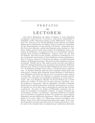 PRÆFATIO
                                     AD

                  L E C T O R E M.
    Cum Veteres Mechanicam (uti Author est Pappus) in verum Naturalium
investigatione maximi fecerint, & recentiores, missis formis substantialibus &
qualitatibus occultis, Phænomena Naturæ ad leges Mathematicas revocare ag-
gressi sint: Visum est in hoc Tractatu Mathesin excolere quatenus ea ad Philo-
sophiam spectat. Mechanicam vero duplicem Veteres constituerunt: Rationalem
quæ per Demonstrationes accurate procedit, & Practicam. Ad practicam spec-
tant Artes omnes Manuales, a quibus utiq; Mechanica nomen mutuata est. Cum
autem Artiﬁces parum accurate operari soleant, ﬁt ut Mechanica omnis a Ge-
ometria ita distinguatur, ut quicquid accuratum sit ad Geometriam referatur,
quicquid minus accuratum ad Mechanicam. Attamen errores non sunt Artis
sed Artiﬁcum. Qui minus accurate operatur, imperfectior est Mechanicus, & si
quis accuratissime operari posset, hic foret Mechanicus omnium perfectissimus.
Nam & Linearum rectarum & Circulorum descriptiones in quibus Geometria
fundatur, ad Mechanicam pertinent. Has lineas describere Geometria non docet
sed postulat. Postulat enim ut Tyro easdem accurate describere prius didicerit
quam limen attingat Geometriæ; dein, quomodo per has operationes Problemata
solvantur, docet. Rectas & circulos describere Problemata sunt sed non Geomet-
rica. Ex Mechanica postulatur horum solutio, in Geometria docetur solutorum
usus. Ac gloriatur Geometria quod tam paucis principiis aliunde petitis tam
multa præstet. Fundatur igitur Geometria in praxi Mechanica, & nihil aliud est
quam Mechanicæ universalis pars illa quæ artem mensurandi accurate proponit
ac demonstrat. Cum autem artes Manuales in corporibus movendis præcipue
versentur, ﬁt ut Geometria ad magnitudinem, Mechanica ad motum vulgo re-
seratur. Quo sensu Mechanica rationalis erit Scientia Motuum qui ex viribus
quibuscunq; resultant, & virium quæ ad motus quoscunq; requiruntur, accu-
rate proposita ac demonstrata. Pars hæc Mechanicæ a Veteribus in Potentiis
quinque ad artes manuales spectantibus exculta fuit, qui Gravitatem (cum poten-
tia manualis non sit) vix aliter quam in ponderibus per potentias illas movendis
considerarunt. Nos autem non Artibus sed Philosophiæ consulentes, deq; po-
tentiis non manualibus sed naturalibus scribentes, ea maxime tractamus quæ
ad Gravitatem, levitatem, vim Elasticam, resistentiam Fluidorum & ejusmodi
vires seu attractivas seu impulsivas spectant: Et ea propter hæc nostra tanquam
Philosophiæ principia Mathematica proponimus. Omnis enim Philosophiæ dif-
ﬁcultas in eo versari videtur, ut a Phænomenis motuum investigemus vires
Naturæ, deinde ab his viribus demonstremus phænomena reliqua. Et hac spec-
tant Propositiones generales quas Libro primo & secundo pertractavimus. In Li-
bro autem tertio exemplum hujus rei proposuimus per explicationem Systematis
 