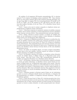 Ab umbilico S ad tangentem P R demitte perpendiculum SY & velocitas
corporis P erit reciproce in dimidiata ratione quantitatis SY q. . Nam velocitas
                                                                  L
illa est ut arcus quam minimus P Q in data temporis particula descriptus, hoc
est (per Lem. VII.) ut tangens P R, id est (ob proportionales P R ad QT & SP
                ×QT
ad SY ) ut SPSY , sive ut SY reciproce & SP × QT directe; estq; SP × QT ut
area dato tempore descripta, id est, per Theor. VI. in dimidiata ratione lateris
recti Q. E. D.
    Corol. 1. Latera recta sunt in ratione composita ex duplicata ratione per-
pendiculorum & duplicata ratione velocitatum.
    Corol. 2. Velocitates corporum in maximis & minimis ab umbilico communi
distantiis, sunt in ratione composita ex ratione distantiarum inverse & dimidiata
ratione laterum rectorum directe. Nam perpendicula jam sunt ipsæ distantiæ.
    Corol. 3. Ideoq; velocitas in Conica sectione, in minima ab umbilico dis-
tantia, est ad velocitatem in circulo in eadem a centro distantia, in dimidiata
ratione lateris recti ad distantiam illam duplicatam.
    Corol. 4. Corporum in Ellipsibus gyrantium velocitates in mediocribus dis-
tantiis ab umbilico communi sunt eædem quæ corporum gyrantium in circulis
ad easdem distantias, hoc est (per Corol. VI. Theor. IV.) reciproce in dimidiata
ratione distantiarum. Nam perpendicula jam sunt semi-axes minores, & hi sunt
ut mediæ proportionales inter distantias & latera recta. Componatur hæc ratio
inverse cum dimidiata ratione laterum rectorum directe, & ﬁet ratio dimidiata
distantiarum inverse.
    Corol. 5. In eadem vel æqualibus ﬁguris, vel etiam in ﬁguris inæqualibus,
quarum latera recta sunt æqualia, velocitas corporis est reciproce ut perpen-
diculum demissum ab umbilico ad tangentem.
    Corol. 6. In Parabola, velocitas est reciproce in dimidiata ratione distantiæ
corporis ab umbilico ﬁguræ, in Ellipsi minor est, in Hyperbola major quam
in hac ratione. Nam (per Corol. 2 Lem. XIV.) perpendiculum demissum ab
umbilico ad tangentem Parabolæ est in dimidiata ratione distantiæ.
    Corol. 7. In Parabola, velocitas ubiq; est ad velocitatem corporis revolventis
in circulo ad eandem distantiam, in dimidiata ratione numeri binarii ad uni-
tatem; in Ellipsi minor est, in Hyperbola major quam in hac ratione. Nam per
hujus Corollarium secundum, velocitas in vertice Parabolæ est in hac ratione, &
per Corollaria sexta hujus & Theorematis quarti, servatur eadem proportio in
omnibus distantiis. Hinc etiam in Parabola velocitas ubiq; æqualis est velocitati
corporis revolventis in circulo ad dimidiam distantiam, in Ellipsi minor est, in
Hyperbola major.
    Corol. 8. Velocitas gyrantis in Sectione quavis Conica est ad velocitatem
gyrantis in circulo in distantia dimidii lateris recti Sectionis, ut distantia illa
ad perpendiculum ab umbilico in tangentem Sectionis demissum. Patet per
Corollarium quintum.
    Corol. 9. Unde cum (per Corol. 6. Theor. IV.) velocitas gyrantis in hoc circu-
lo sit ad velocitatem gyrantis in circulo quovis alio, reciproce in dimidiata ratione
distantiarum; ﬁet ex æquo velocitas gyrantis in Conica sectione ad velocitatem
gyrantis in circulo in eadem distantia, ut media proportionalis inter distanti-


                                         44
 