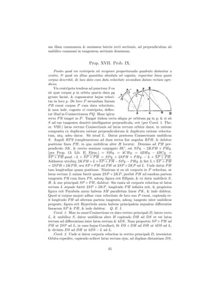 am illam communem & semissem lateris recti sectionis, ad perpendiculum ab
umbilico communi in tangentem sectionis demissum.


                           Prop. XVII. Prob. IX.
    Posito quod vis centripeta sit reciproce proportionalis quadrato distantiæ a
centro, & quod vis illius quantitas absoluta sit cognita; requiritur linea quam
corpus describit, de loco dato cum data velocitate secundum datam rectam egre-
diens.
    Vis centripeta tendens ad punctum S ea
sit quæ corpus p in orbita quavis data pq
gyrare faciat, & cognoscatur hujus veloci-
tas in loco p. De loco P secundum lineam
P R exeat corpus P cum data velocitate,
& mox inde, cogente vi centripeta, deﬂec-
tat illud in Conisectionem P Q. Hanc igitur
recta P R tanget in P . Tangat itidem recta aliqua pr orbitam pq in p, & si ab
S ad eas tangentes demitti intelligantur perpendicula, erit (per Corol. 1. The-
or. VIII.) latus rectum Conisectionis ad latus rectum orbitæ datæ, in ratione
composita ex duplicata ratione perpendiculorum & duplicata ratione velocita-
tum, atq; adeo datur. Sit istud L. Datur præterea Conisectionis umbilicus
S. Anguli RP S complementum ad duos rectos ﬁat angulus RP H, & dabitur
positione linea P H, in qua umbilicus alter H locatur. Demisso ad P H per-
pendiculo SK, & erecto semiaxe conjugato BC, est SP q. − 2KP H + P Hq.
(per Prop. 13. Lib. II. Elem.) = SHq. = 4CHq. = 4BHq. − 4BCq. =
SP + P H quad. −L × SP + P H = SP q. + 2SP H + P Hq. − L × SP + P H.
Addantur utrobiq; 2KP H + L × SP + P H − SP q. − P Hq. & ﬁet L × SP + P H
= 2SP H + 2KP H, seu SP + P H ad P H ut 2SP + 2KP ad L. Unde datur P H
tam longitudine quam positione. Nimirum si ea sit corporis in P velocitas, ut
latus rectum L minus fuerit quam 2SP + 2KP , jacebit P H ad eandem partem
tangentis P R cum linea P S, adeoq; ﬁgura erit Ellipsis, & ex datis umbilicis S,
H, & axe principali SP + P H, dabitur: Sin tanta sit corporis velocitas ut latus
rectum L æquale fuerit 2SP + 2KP , longitudo P H inﬁnita erit, & propterea
ﬁgura erit Parabola axem habens SH parallelum lineæ P K, & inde dabitur.
Quod si corpus majori adhuc cum velocitate de loco suo P exeat, capienda er-
it longitudo P H ad alteram partem tangentis, adeoq; tangente inter umbilicos
pergente, ﬁgura erit Hyperbola axem habens principalem æqualem diﬀerentiæ
linearum SP & P H, & inde dabitur. Q. E. I.
    Corol. 1. Hinc in omni Conisectione ex dato vertice principali D, latere recto
L, & umbilico S, datur umbilicus alter H capiendo DH ad DS ut est latus
rectum ad diﬀerentiam inter latus rectum & 4DS. Nam proportio SP + P H ad
P H ut 2SP ad L, in casu hujus Corollarii, ﬁt DS + DH ad DH ut 4DS ad L,
& divisim DS ad DH ut 4DS − L ad L.
    Corol. 2. Unde si datur corporis velocitas in vertice principali D, invenietur
Orbita expedite, capiendo scilicet latus rectum ejus, ad duplam distantiam DS,

                                       45
 