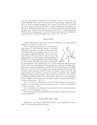 svh, spq erunt similia, & propterea vh erit ad pq ut est sh ad sq, id est (ob
similia triangula V SP , hsq) ut est V S ad SP seu ab ad pq. Æquantur ergo
vh & ab. Porro ob similia triangula V SH, vsh est V H ad SH ut vh ad sh, id
est, axis Conicæ actionis jam descripta: ad illius umbilicorum intervallum, ut
axis ab ad umbilicorum intervallum sh, & propterea ﬁgura jam descripta similis
est ﬁguræ apb. Transit autem hæc ﬁgura per punctum P , eo quod triangulum
P SH simile sit triangulo psh; & quia V H æquatur ipsius axi & V S bisecatur
perpendiculariter a recta T R tangit eadem rectam T R. Q. E. F.


                               Lemma XVI.
    A datis tribus punctis ad quartum non datum inﬂectere tres rectas quarum
diﬀerentiæ vel dantur vel nullæ sunt.
    Cas. 1. Sunto puncta illa data A, B, C & punc-
tum quartum Z, quod invenire oportet: Ob datam
diﬀerentiam linearum AZ, BZ, locabitur punctum
Z in Hyperbola cujus umbilici sunt A & B, & ax-
is transversus diﬀerentia illa data. Sit axis ille M N .
Cape P M ad M A ut est M N ad AB, & erecto P R
perpendiculari ad AB, demissoq; ZR perpendiculari
ad P R, erit ex natura hujus Hyperbolæ ZR ad AZ ut
est M N ad AB. Simili discursu punctum Z locabitur
in alia Hyperbola, cujus umbilici sunt A, C & axis transversus diﬀerentia inter
AZ & CZ, duciq; potest QS ipsi AC perpendicularis, ad quam si ab Hyperbolæ
hujus puncto quovis Z demittatur normalis ZS, hæc fuerit ad AZ ut est diﬀer-
entia inter AZ & CZ ad AC. Dantur ergo rationes ipsarum ZR & ZS ad AZ,
& idcirco datur earundem ZR & ZS ratio ad invicem; adeoq; rectis RP , SQ
concurrentibus in T , locabitur punctum Z in recta T Z positione data. Eadem
Methodo per Hyperbolam tertiam, cujus umbilici sunt B & C & axis transver-
sus diﬀerentia rectarum BZ, CZ, inveniri potest alia recta in qua punctum Z
locatur. Habitis autem duobus locis rectilineis, habetur punctum quæsitum Z
in earum intersectione, Q. E. I.
    Cas. 2. Si duæ ex tribus lineis, puta AZ & BZ æquantur, punctum Z
locabitur in perpendiculo bisecante distantiam AB, & locus alius rectilineus
invenietur ut supra. Q. E. I.
    Cas. 3. Si omnes tres æquantur, locabitur punctum Z in centro circuli per
puncta A, B, C transeuntis. Q. E. I.
    Solvitur etiam hoc Lemma problematicum per Librum. Tactionum Apollonii
a Vieta restitutum.


                         Prop. XXI. Prob. XIII.
   Trajectoriam circa datum umbilicum describere, quæ transibit per puncta
data & rectas positione datas continget.


                                      50
 