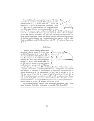 Detur umbilicus S, punctum P , & tangens T R, & in-
veniendus sit umbilicus alter H. Ad tangentem demitte
perpendiculum ST , & produc idem ad Y , ut sit T Y
æqualis ST , & erit Y H æqualis axi transverso. Junge
SP , HP & erit SP diﬀerentia inter HP & axem transver-
sum. Hoc modo si dentur plures tangentes T R, vel plura
puncta P , devenietur semper ad lineas totidem Y H, vel P H, a dictis punctis
Y vel P ad umbilicum H ductas, quæ vel æquantur axibus, vel datis longitu-
dinibus SP diﬀerunt ab iisdem, atq; adeo quæ vel æquantur sibi invicem, vel
datas habent diﬀerentias; & inde, per Lemma superius, datur umbilicus ille alter
H. Habitis autem umbilicis una cum axis longitudine (quæ vel est Y H, vel si
Trajectoria Ellipsis est, P H +SP ; sin Hyperbola P H −SP ) habetur Trajectoria.
Q. E. I.


                                  Scholium.
    Casus ubi dantur tria puncta sic solvitur
expeditius. Dentur puncta B, C, D. Junc-
tas BC, CD produc ad E, F , ut sit EB ad
EC ut SB ad SC, & F C ad F D ut SC ad
SD. Ad EF ductam & productam demitte
normales SG, BH, inq; GS inﬁnite produc-
ta cape GA ad AS & Ga ad aS ut est HB
ad BS; & erit A vertex, & Aa axis transver-
sus Trajectoriæ: quæ, perinde ut GA minor,
æqualis vel major fuerit quam AS, erit Ellipsis, Parabola vel Hyperbola; puncto
a in primo casu cadente ad eandem partem lineæ GK cum puncto A; in secundo
casu abeunte in inﬁnitum; in tertio cadente ad contrariam partem lineæ GK.
Nam si demittantur ad GF perpendicula CI, DK, erit IC ad HB ut EC ad
EB, hoc est ut SC ad SB; & vicissim IC ad SC ut HB ad SB, seu GA ad
SA. Et simili argumento probabitur esse KD ad SD in eadem ratione. Jacent
ergo puncta B, C, D in Conisectione circa umbilicum S ita descripta, ut rectæ
omnes ab umbilico S ad singula Sectionis puncta ductæ, sint ad perpendicula a
punctis iisdem ad rectam GK demissa in data illa ratione.
    Methodo haud multum dissimili hujus problematis solutionem tradit Claris-
simus Geometra De la Hire, Conicorum suorum Lib. VIII. Prop. XXV.




                                      51
 