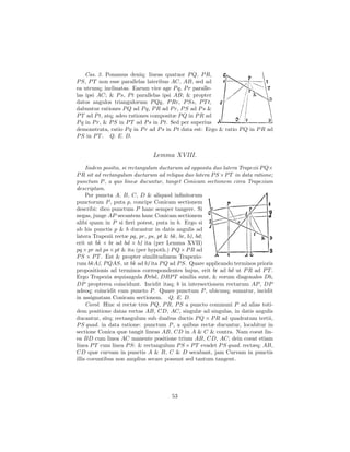 Cas. 3. Ponamus deniq; lineas quatuor P Q, P R,
P S, P T non esse parallelas lateribus AC, AB, sed ad
ea utcunq; inclinatas. Earum vice age P q, P r paralle-
las ipsi AC; & P s, P t parallelas ipsi AB; & propter
datos angulos triangulorum P Qq, P Rr, P Ss, P T t,
dabuntur rationes P Q ad P q, P R ad P r, P S ad P s &
P T ad P t, atq; adeo rationes compositæ P Q in P R ad
P q in P r, & P S in P T ad P s in P t. Sed per superius
demonstrata, ratio P q in P r ad P s in P t data est: Ergo & ratio P Q in P R ad
P S in P T . Q. E. D.


                               Lemma XVIII.
     Iisdem positis, si rectangulum ductarum ad opposita duo latera Trapezii P Q×
P R sit ad rectangulum ductarum ad reliqua duo latera P S ×P T in data ratione;
punctum P , a quo lineæ ducuntur, tanget Conicam sectionem circa Trapezium
descriptam.
     Per puncta A, B, C, D & aliquod inﬁnitorum
punctorum P , puta p, concipe Conicam sectionem
describi: dico punctum P hanc semper tangere. Si
negas, junge AP secantem hanc Conicam sectionem
alibi quam in P si ﬁeri potest, puta in b. Ergo si
ab his punctis p & b ducantur in datis angulis ad
                                                R
latera Trapezii rectæ pq, pr, ps, pt & bk, br, b , bd;
erit ut bk × br ad bd × b ita (per Lemma XVII)
                             R

pq × pr ad ps × pt & ita (per hypoth.) P Q × P R ad
P S × P T . Est & propter similitudinem Trapezio-
          R                     R
rum bkA , P QAS, ut bk ad b ita P Q ad P S. Quare applicando terminos prioris
propositionis ad terminos correspondentes hujus, erit br ad bd ut P R ad P T .
Ergo Trapezia æquiangula Drbd, DRP T similia sunt, & eorum diagonales Db,
DP propterea coincidunt. Incidit itaq; b in intersectionem rectarum AP , DP
adeoq; coincidit cum puncto P . Quare punctum P , ubicunq; sumatur, incidit
in assignatam Conicam sectionem. Q. E. D.
     Corol. Hinc si rectæ tres P Q, P R, P S a puncto communi P ad alias toti-
dem positione datas rectas AB, CD, AC, singulæ ad singulas, in datis angulis
ducantur, sitq; rectangulum sub duabus ductis P Q × P R ad quadratum tertii,
P S quad. in data ratione: punctum P , a quibus rectæ ducuntur, locabitur in
sectione Conica quæ tangit lineas AB, CD in A & C & contra. Nam coeat lin-
ea BD cum linea AC manente positione trium AB, CD, AC; dein coeat etiam
linea P T cum linea P S: & rectangulum P S × P T evadet P S quad. rectæq; AB,
CD quæ curvam in punctis A & B, C & D secabant, jam Curvam in punctis
illis coeuntibus non amplius secare possunt sed tantum tangent.




                                       53
 