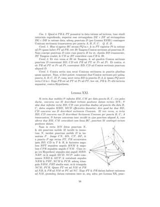 Cas. 2. Quod si P R & P T ponantur in data ratione ad invicem, tunc simili
ratiocinio regrediendo, sequetur esse rectangulum DE × DF ad rectangulum
DG × DH in ratione data, adeoq; punctum D (per Lemma XVIII.) contingere
Conicam sectionem transeuntem per puncta A, B, P , C. Q. E. D.
    Corol. 1. Hinc si agatur BC secans P Q in r, & in P T capiatur P t in ratione
ad P r quam habet P T ad P R, erit Bt Tangens Conicæ sectionis ad punctum B.
Nam concipe punctum D coire cum puncto B ita ut, chorda BD evanescente,
BT Tangens evadet; & CD ac BT coincident cum CB & Bt.
    Corol. 2. Et vice versa si Bt sit Tangens, & ad quodvis Conicæ sectionis
punctum D conveniant BD, CD erit P R ad P T ut P r ad P t. Et contra, si
sit P R ad P T ut P r ad P t, convenient BD, CD ad Conicæ sectionis punctum
aliquod D.
    Corol. 3. Conica sectio non secat Conicam sectionem in punctis pluribus
quam quatuor. Nam, si ﬁeri potest, transeant duæ Conicæ sectiones per quinq;
puncta A, B, C, D, P , easq; secet recta BD in punctis D, d, & ipsam P Q secet
recta Cd in r. Ergo P R est ad P T ut P r ad P T , hoc est, P R & P r sibi invicem
æquantur, contra Hypothesin.


                                 Lemma XXI.
    Si recta duæ mobiles & inﬁnitæ BM , CM per data puncta B, C, ceu polos
ductæ, concursu suo M describant tertiam positione datam rectam M N ; &
aliæ duæ inﬁnitæ rectæ BD, CD cum prioribus duabus ad puncta illa data B,
C, datos angulos M BD, M CD eﬃcientes ducantur; dico quod hæ duæ BD,
CD concursu suo D describent sectionem Conicam. Et vice versa, si rectæ
BD, CD concursu suo D describant Sectionem Conicam per puncta B, C, A
transeuntem, & harum concursus tunc incidit in ejus punctum aliquod A, cum
alteræ duæ BM , CM coincidunt cum linea BC, punctum M continget rectam
positione datam.
    Nam in recta M N detur punctum N ,
& ubi punctum mobile M incidit in immo-
tum N , incidat punctum mobile D in im-
motum P . Junge CN , BN , CP , BP , &
a puncto P age rectas P T , P R occurrentes
ipsis BD, CD in T & R, & facientes angu-
lum BP T æqualem angulo BN M & angu-
lum CP R æqualem angulo CN M . Cum er-
go (ex Hypothesi) æquales sint anguli M BD,
N BP , ut & anguli M CD, N CP : aufer com-
munes N BD & M CP , & restabunt æquales
N BM & P BT , N CM & P CR: adeoq; trian-
gula N BM , P BT similia sunt, ut & triangula
N CM , P CR. Quare P T est ad N M ut P B
ad N B, & P R ad N M ut P C ad N C. Ergo P T & P R datam habent rationem
ad N M , proindeq; datam rationem inter se, atq; adeo, per Lemma XX, punc-

                                       56
 