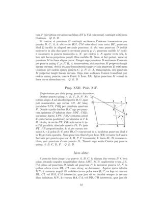 tum P (perpetuus rectarum mobilum BT & CR concursus) contingit sectionem
Conicam. Q. E. D.
    Et contra, si punctum D contingit sectionem Conicam transeuntem per
puncta B, C, A, & ubi rectæ BM , CM coincidunt cum recta BC, punctum
illud D incidit in aliquod sectionis punctum A; ubi vero punctum D incidit
successive in alia duo quævis sectionis puncta p, P , punctum mobile M incid-
it successive in puncta immobilia n, N : per eadem n, N agatur recta nN , &
hæc erit Locus perpetuus puncti illius mobilis M . Nam, si ﬁeri potest, versetur
punctum M in linea aliqua curva. Tanget ergo punctum D sectionem Conicam
per puncta quinq; C, p, P , B, A, transeuntem, ubi punctum M perpetuo tangit
lineam curvam. Sed & ex jam demonstratis tanget etiam punctum D sectionem
Conicam per eadem quinq; puncta C, p, P , B, A, transeuntem, ubi punctum
M perpetuo tangit lineam rectam. Ergo duæ sectiones Conicæ transibunt per
eadem quinq; puncta, contra Corol. 3. Lem. XX. Igitur punctum M versari in
linea curva absurdum est. Q. E. D.


                         Prop. XXII. Prob. XIV.
    Trajectoriam per data quinq; puncta describere.
    Dentur puncta quinq; A, B, C, D, P . Ab
eorum aliquo A ad alia duo quævis B, C, quæ
poli nominentur, age rectas AB, AC hisq;
parallelas T P S, P RQ per punctum quartum
P . Deinde a polis duobus B, C age per punc-
tum quintum D inﬁnitas duas BDT , CRD,
novissime ductis T P S, P RQ (priorem priori
& posteriorem posteriori) occurrentes in T &
R. Deniq; de rectis P T , P R, acta recta tr ip-
si T R parallela, abscinde quasvis P t, P r ipsis
P T , P R proportionales, & si per earum ter-
minos t, r & polos B, C actæ Bt, Cr concurrant in d, locabitur punctum illud d
in Trajectoria quæsita. Nam punctum illud d (per Lem. XX) versatur in Conica
Sectione per puncta quatuor A, B, P , C transeunte; & lineis Rr, T t evanescen-
tibus, coit punctum d cum puncto D. Transit ergo sectio Conica per puncta
quinq; A, B, C, D, P . Q. E. D.


                                 Idem aliter.
    E punctis datis junge tria quævis A, B, C, & circum duo eorum B, C ceu
polos, rotando angulos magnitudine datos ABC, ACB, applicentur crura BA,
CA primo ad punctum D deinde ad punctum P , & notentur puncta M , N in
quibus altera crura BL, CL casu utroq; se decussant. Agatur recta inﬁnita
M N , & rotentur anguli illi mobiles circum polos suos B, C, ea lege ut crurum
BL, CL vel BM , CM intersectio, quæ jam sit m, incidat semper in rectam
illam inﬁnitam M N , & crurum BA, CA, vel BD, CD intersectio, quæ jam sit

                                      57
 