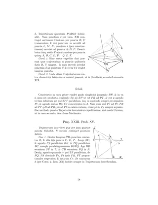 d, Trajectoriam quæsitam P ADdB deline-
abit. Nam punctum d per Lem. XXI con-
tinget sectionem Conicam per puncta B, C
transeuntem & ubi punctum m accedit ad
puncta L, M , N , punctum d (per construc-
tionem) accedet ad puncta A, D, P . Descri-
betur itaq; sectio Conica transiens per puncta
quinq; A, B, C, D, P . Q. E. F.
    Corol. 1. Hinc rectæ expedite duci pos-
sunt quæ trajectoriam in punctis quibusvis
datis B, C tangent. In casu utrovis accedat
punctum d ad punctum C & recta Cd evadet
tangens quæsita.
    Corol. 2. Unde etiam Trajectoriarum cen-
tra, diametri & latera recta inveniri possunt, ut in Corollario secundo Lemmatis
XIX.


                                    Schol.
    Constructio in casu priore evadet paulo simplicior jungendo BP , & in ea
si opus est producta, capiendo Bp ad BP ut est P R ad P T , & per p agendo
rectam inﬁnitam pD ipsi SP T parallelam, inq; ea capiendo semper pD æqualem
P r, & agendo rectas B D, Cr concurrentes in d. Nam cum sint P r ad P t, P R
ad P T , pB ad P B, pD ad P t in eadem ratione, erunt pD & P r semper æquales.
Hac methodo puncta Trajectoriæ inveniuntur expeditissime, nisi mavis Curvam,
ut in casu secundo, describere Mechanice.


                         Prop. XXIII. Prob. XV.
    Trajectoriam describere quæ per data quatuor
puncta transibit, & rectam continget positione
datam.
    Cas. 1. Dentur tangens HB, punctum contac-
tus B, & alia tria puncta C, D, P . Junge BC,
& agendo P S parallelam BH, & P Q parallelam
BC, comple parallelogrammum BSP Q. Age BD
secantem SP in T , & CD secantem P Q in R.
Deniq; agendo quamvis tr ipsi T R parallelam, de
P Q, P S abscinde P r, P t ipsis P R, P T propor-
tionales respective; & actarum Cr, Bt concursus
d (per Corol. 2. Lem. XX) incidet semper in Trajectoriam describendam.




                                      58
 