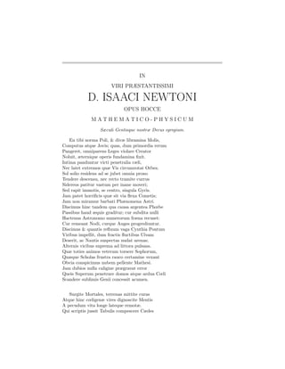 IN
                       VIRI PRÆSTANTISSIMI

            D. ISAACI NEWTONI
                             OPUS HOCCE
             MATHEMATICO-PHYSICUM
                  Sæculi Gentisque nostræ Decus egregium.

    En tibi norma Poli, & divæ libramina Molis,
Computus atque Jovis; quas, dum primordia rerum
Pangeret, omniparens Leges violare Creator
Noluit, æternique operis fundamina ﬁxit.
Intima panduntur victi penetralia cæli,
Nec latet extremos quæ Vis circumrotat Orbes.
Sol solio residens ad se jubet omnia prono
Tendere descensu, nec recto tramite currus
Sidereos patitur vastum per inane moveri;
Sed rapit immotis, se centro, singula Gyris.
Jam patet horriﬁcis quæ sit via ﬂexa Cometis;
Jam non miramur barbati Phænomena Astri.
Discimus hinc tandem qua causa argentea Phœbe
Passibus haud æquis graditur; cur subdita nulli
Hactenus Astronomo numerorum fræna recuset:
Cur remeant Nodi, curque Auges progrediuntur.
Discimus & quantis reﬂuum vaga Cynthia Pontum
Viribus impellit, dum fractis ﬂuctibus Ulvam
Deserit, ac Nautis suspectas nudat arenas;
Alternis vicibus suprema ad littora pulsans.
Quæ toties animos veterum torsere Sophorum,
Quæque Scholas frustra rauco certamine vexant
Obvia conspicimus nubem pellente Mathesi.
Jam dubios nulla caligine prægravat error
Queis Superum penetrare domos atque ardua Cœli
Scandere sublimis Genii concessit acumen.


   Surgite Mortales, terrenas mittite curas
Atque hinc cœligenæ vires dignoscite Mentis
A pecudum vita longe lateque remotæ.
Qui scriptis jussit Tabulis compescere Cædes
 