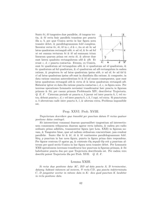 Sunto hi, kl tangentes duæ parallelæ, ik tangens ter-
tia, & hl recta huic parallela transiens per puncta
illa a, b, per quæ Conica sectio in hac ﬁgura nova
transire debet, & parallelogrammum hikl complens.
Secentur rectæ hi, ik, kl in c, d & e, ita ut sit hc ad
latus quadratum rectanguli ahb, ic ad id, & ke ad kd
ut est summa rectarum hi & kl ad summam trium
linearum quarum prima est recta ik, & alteræ duæ
sunt latera quadrata rectangulorum ahb & alb: Et
erunt c, d, e puncta contactus. Etenim, ex Conicis,
sunt hc quadratum ad rectangulum ahb, & ic quadratum ad id quadratum, &
ke quadratum ad kd quadratum, & el quadratum ad alb rectangulum in eadem
ratione, & propterea hc ad latus quadratum ipsius ahb, ic ad id, ke ad kd &
el ad latus quadratum ipsius alb sunt in dimidiata illa ratione, & composite, in
data ratione omnium antecedentium hi & kl ad omnes consequentes, quæ sunt
latus quadratum rectanguli ahb & recta ik & latus quadratum rectanguli alb.
Habentur igitur ex data illa ratione puncta contactus c, d, e, in ﬁgura nova. Per
inversas operationes Lemmatis novissimi transferantur hæc puncta in ﬁguram
primam & ibi, per casum primum Problematis XIV, describetur Trajectoria.
Q. E. F. Cæterum perinde ut puncta a, b jacent vel inter puncta h, l, vel ex-
tra, debent puncta c, d, e vel inter puncta h, i, k, l capi, vel extra. Si punctorum
a, b alterutrum cadit inter puncta h, l, & alterum extra, Problema impossibile
est.

                         Prop. XXVI. Prob. XVIII.
    Trajectoriam describere quæ transibit per punctum datum & rectas quatuor
positione datas continget.
    Ab intersectione communi duarum quarumlibet tangentium ad intersectio-
nem communem reliquarum duarum agatur recta inﬁnita, & eadem pro radio
ordinato primo adhibita, transmutetur ﬁgura (per Lem. XXII) in ﬁguram no-
vam, & Tangentes binæ, quæ ad radium ordinatum concurrebant, jam evadent
parallelæ. Sunto illæ hi & kl, ik & hl continentes parallelogrammum hikl.
Sitq; p punctum in hac nova ﬁgura, puncto in ﬁgura prima dato respondens.
Per ﬁguræ centrum O agatur pq, & existente Oq æquali Op erit q punctum al-
terum per quod sectio Conica in hac ﬁgura nova transire debet. Per Lemmatis
XXII operationem inversam transferatur hoc punctum in ﬁguram primam, & ibi
habebuntur puncta duo per quæ Trajectoria describenda est. Per eadem vero
describi potest Trajectoria illa per Prob. XVII. Q. E. F.

                                Lemma XXIII.
    Si rectæ duæ positione datæ AC, BD ad data puncta A, B terminentur,
datamq; habeant rationem ad invicem, & recta CD, qua puncta indeterminata
C, D junguntur secetur in ratione data in K: dico quod punctum K locabitur
in recta positione data.

                                        62
 