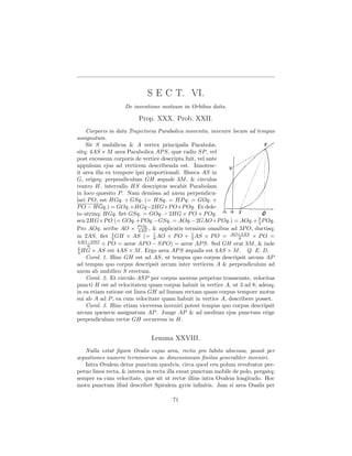 S E C T. VI.
                   De inventione motuum in Orbibus datis.

                         Prop. XXX. Prob. XXII.
    Corporis in data Trajectoria Parabolica moventis, invenire locum ad tempus
assignatum.
    Sit S umbilicus & A vertex principalis Parabolæ,
sitq; 4AS × M area Parabolica AP S, quæ radio SP , vel
post excessum corporis de vertice descripta fuit, vel ante
appulsum ejus ad verticem describenda est. Innotesc-
it area illa ex tempore ipsi proportionali. Biseca AS in
G, erigeq; perpendiculum GH æquale 3M , & circulus
centro H, intervallo HS descriptus secabit Parabolam
in loco quæsito P . Nam demissa ad axem perpendicu-
lari P O, est HGq. + GSq. (= HSq. = HP q. = GOq. +
P O − HGq.) = GOq.+HGq−2HG×P O+P Oq. Et dele-
to utrinq; HGq. ﬁet GSq. = GOq. − 2HG × P O + P Oq.
                                                                         3
seu 2HG×P O (= GOq.+P Oq.−GSq. = AOq.−2GAO+P Oq.) = AOq.+ 4 P Oq.
                          P Oq.
Pro AOq. scribe AO × 4AS , & applicatis terminis omnibus ad 3P O, ductisq;
in 2AS, ﬁet 3 GH × AS (= 1 AO × P O + 1 AS × P O = AO+3AS × P O =
               4
                                6              2                  6
4AO−3SO
     6     × P O = areæ AP O − SP O) = areæ AP S. Sed GH erat 3M , & inde
4
3 HG × AS est 4AS × M . Ergo area AP S æqualis est 4AS × M . Q. E. D.
    Corol. 1. Hinc GH est ad AS, ut tempus quo corpus descripsit arcum AP
ad tempus quo corpus descripsit arcum inter verticem A & perpendiculum ad
axem ab umbilico S erectum.
    Corol. 2. Et circulo ASP per corpus movens perpetuo transeunte, velocitas
puncti H est ad velocitatem quam corpus habuit in vertice A, ut 3 ad 8; adeoq;
in ea etiam ratione est linea GH ad lineam rectam quam corpus tempore motus
sui ab A ad P , ea cum velocitate quam habuit in vertice A, describere posset.
    Corol. 3. Hinc etiam viceversa inveniri potest tempus quo corpus descripsit
arcum quemvis assignatum AP . Junge AP & ad medium ejus punctum erige
perpendiculum rectæ GH occurrens in H.


                              Lemma XXVIII.
   Nulla extat ﬁgura Ovalis cujus area, rectis pro lubitu abscissa, possit per
æquationes numero terminorum ac dimensionum ﬁnitas generaliter inveniri.
   Intra Ovalem detur punctum quodvis, circa quod ceu polum revolvatur per-
petuo linea recta, & interea in recta illa exeat punctum mobile de polo, pergatq;
semper ea cum velocitate, quæ sit ut rectæ illius intra Ovalem longitudo. Hoc
motu punctum illud describet Spiralem gyris inﬁnitis. Jam si area Oualis per

                                       71
 