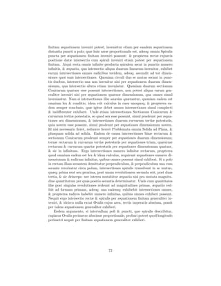 ﬁnitam æquationem inveniri potest, invenietur etiam per eandem æquationem
distantia puncti a polo; quæ huic areæ proportionalis est, adeoq; omnia Spiralis
puncta per æquationem ﬁnitam inveniri possunt: & propterea rectæ cujusvis
positione datæ intersectio cum spirali inveniri etiam potest per æquationem
ﬁnitam. Atqui recta omnis inﬁnite producta spiralem secat in punctis numero
inﬁnitis, & æquatio, qua intersectio aliqua duarum linearum invenitur, exhibet
earum intersectiones omnes radicibus totidem, adeoq; ascendit ad tot dimen-
siones quot sunt intersectiones. Quoniam circuli duo se mutuo secant in punc-
tis duobus, intersectio una non invenitur nisi per æquationem duarum dimen-
sionum, qua intersectio altera etiam inveniatur. Quoniam duarum sectionum
Conicarum quatuor esse possunt intersectiones, non potest aliqua earum gen-
eraliter inveniri nisi per æquationem quatuor dimensionum, qua omnes simul
inveniantur. Nam si intersectiones illæ seorsim quærantur, quoniam eadem est
omnium lex & conditio, idem erit calculus in casu unoquoq; & propterea ea-
dem semper conclusio, quæ igitur debet omnes intersectiones simul complecti
& indiﬀerenter exhibere. Unde etiam intersectiones Sectionum Conicarum &
curvarum tertiæ potestatis, eo quod sex esse possunt, simul prodeunt per æqua-
tiones sex dimensionum, & intersectiones duarum curvarum tertiæ potestatis,
quia novem esse possunt, simul prodeunt per æquationes dimensionum novem.
Id nisi necessario ﬁeret, reducere liceret Problemata omnia Solida ad Plana, &
plusquam solida ad solida. Eadem de causa intersectiones binæ rectarum &
sectionum Conicarum prodeunt semper per æquationes duarum dimensionum;
ternæ rectarum & curvarum tertiæ potestatis per æquationes trium, quaternæ
rectarum & curvarum quartæ potestatis per æquationes dimensionum quatuor,
& sic in inﬁnitum. Ergo intersectiones numero inﬁnitæ rectarum, propterea
quod omnium eadem est lex & idem calculus, requirunt æquationes numero di-
mensionum & radicum inﬁnitas, quibus omnes possunt simul exhiberi. Si a polo
in rectam illam secantem demittatur perpendiculum, & perpendiculum una cum
secante revolvatur circa polum, intersectiones spiralis transibunt in se mutuo,
quæq; prima erat seu proxima, post unam revolutionem secunda erit, post duas
tertia, & sic deinceps: nec interea mutabitur æquatio nisi pro mutata magnitu-
dine quantitatum per quas positio secantis determinatur. Unde cum quantitates
illæ post singulas revolutiones redeunt ad magnitudines primas, æquatio red-
ibit ad formam primam, adeoq; una eademq; exhibebit intersectiones omnes,
& propterea radices habebit numero inﬁnitas, quibus omnes exhiberi possunt.
Nequit ergo intersectio rectæ & spiralis per æquationem ﬁnitam generaliter in-
veniri, & idcirco nulla extat Ovalis cujus area, rectis imperatis abscissa, possit
per talem æquationem generaliter exhiberi.
    Eodem argumento, si intervallum poli & puncti, quo spiralis describitur,
capiatur Ovalis perimetro abscissæ proportionale, probari potest quod longitudo
perimetri nequit per ﬁnitam æquationem generaliter exhiberi.




                                       72
 