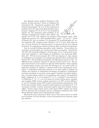 Non dissimili calculo conﬁcitur Problema in Hy-
perbola. Sit ejus centrum C, Vertex A, Umbilicus S &
Asymptotos CK. Cognoscatur quantitas areæ AP S
tempori proportionalis. Sit ea A, & ﬁat conjectura de
positione rectæ SP , quæ aream illam abscindat quam-
proxime. Jungatur CP , & ab A & P ad Asymptoton
agantur AI, P K Asymptoto alteri parallelæ, & per
Tabulam Logarithmorum dabitur Area AIKP , eiq;
æqualis area CP A, quæ subducta de triangulo CP S relinquet aream AP S.
Applicando arearum A & AP S semidiﬀerentiam 1 AP S − 1 A vel 2 A − 1 AP S
                                                    2        2
                                                                    1
                                                                          2
ad lineam SN , quæ ab umbilico S in tangentem P T perpendicularis est, ori-
etur longitudo P Q. Capiatur autem P Q inter A & P , si area AP S major sit
area A, secus ad puncti P contrarias partes: & punctum Q erit locus corporis
accuratius. Et computatione repetita invenietur idem accuratius in perpetuum.
    Atq; his calculis Problema generaliter conﬁt Analytice. Verum usibus As-
tronomicis accommodatior est calculus particularis qui sequitur. Existentibus
AO, OB, OD semiaxibus Ellipseos, (Vide ﬁg. pag. 74.) & L ipsius latere recto,
quære tum angulum Y , cujus Tangens sit ad Radium ut est semiaxium diﬀer-
entia AO − OD ad eorum summam AO + OD; tum angulum Z, cujus tangens
sit ad Radium ut rectangulum sub umbilicorum distantia SH & semiaxium dif-
ferentia AO − OD ad triplum rectangulum sub OQ semiaxe minore & AO − 1 L     4
diﬀerentia inter semiaxem majorem & quartam partem lateris recti. His an-
gulis semel inventis, locus corporis sic deinceps determinabitur. Sume angulum
T proportionalem tempori quo arcus BP descriptus est, seu motui medio (ut
loquuntur) æqualem; & angulum V (primam medii motus æquationem) ad an-
gulum Y (æquationem maximam primam) ut est sinus anguli T duplicati ad
radium; atq; angulum X (æquationem secundam) ad angulum Z (æquationem
maximam secundam) ut est sinus versus anguli T duplicati ad radium duplica-
tum, vel (quod eodem recidit) ut est quadratum sinus anguli T ad quadratum
Radii. Angulorum T , V , X vel summæ T + X + V , si angulus T recto minor est,
vel diﬀerentiæ T + X − V , si is recto major est rectisq; duobus minor, æqualem
cape angulum BHP (motum medium æquatum;) & si HP occurrat Ellipsi in
P , acta SP abscindet aream BSP tempori proportionalem quamproxime. Hæc
Praxis satis expedita videtur, propterea quod angulorum perexiguorum V & X
(in minutis secundis, si placet, positorum) ﬁguras duas tresve primas invenire
suﬃcit. Invento autem angulo motus medii æquati BHP , angulus veri motus
HSP & distantia SP in promptu sunt per methodum notissimam Dris. Sethi
Wardi Episcopi Salisburiensis mihi plurimum colendi.
    Hactenus de motu corporum in lineis curvis. Fieri autem potest ut mobile
recta descendat vel recta ascendat, & quæ ad istiusmodi motus spectant, pergo
jam exponere.




                                      76
 