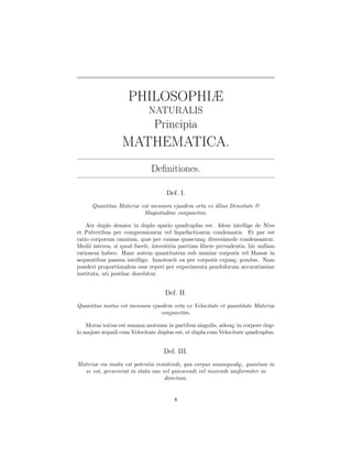 PHILOSOPHIÆ
                             NATURALIS
                               Principia
                  MATHEMATICA.
                              Deﬁnitiones.

                                    Def. I.
      Quantitas Materiæ est mensura ejusdem orta ex illius Densitate &
                         Magnitudine conjunctim.

    Aer duplo densior in duplo spatio quadruplus est. Idem intellige de Nive
et Pulveribus per compressionem vel liquefactionem condensatis. Et par est
ratio corporum omnium, quæ per causas quascunq; diversimode condensantur.
Medii interea, si quod fuerit, interstitia partium libere pervadentis, hic nullam
rationem habeo. Hanc autem quantitatem sub nomine corporis vel Massæ in
sequentibus passim intelligo. Innotescit ea per corporis cujusq; pondus. Nam
ponderi proportionalem esse reperi per experimenta pendulorum accuratissime
instituta, uti posthac docebitur.


                                    Def. II.
Quantitas motus est mensura ejusdem orta ex Velocitate et quantitate Materiæ
                                conjunctim.

    Motus totius est summa motuum in partibus singulis, adeoq; in corpore dup-
lo majore æquali cum Velocitate duplus est, et dupla cum Velocitate quadruplus.


                                   Def. III.
Materiæ vis insita est potentia resistendi, qua corpus unumquodq;, quantum in
  se est, perseverat in statu suo vel quiescendi vel movendi uniformiter in
                                    directum.


                                       8
 