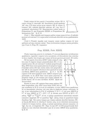 Cadat corpus de loco quovis A secundum rectam AS; &
centro virium S, intervallo AS, describatur circuli quadrans
AE, sitq; CD sinus rectus arcus cujusvis AD, & corpus A,
tempore AD, cadendo describet spatium AC, inq; loco C
acquisierit velocitatem CD. Demonstratur eodem modo ex
Propositione X. quo Propositio XXXII. ex Propositione XI.
demonstrata fuit. Q. E. D.
   Corol. 1. Hinc æqualia sunt tempora quibus corpus unum de loco A cadendo
provenit ad centrum S, & corpus aliud revolvendo describit arcum quadrantalem
ADE.
   Corol. 2. Proinde æqualia sunt tempora omnia quibus corpora de locis
quibusvis ad usq; centrum cadunt. Nam revolventium tempora omnia periodica
(per Corol. 3. Prop. IV.) æquantur.


                       Prop. XXXIX. Prob. XXVII.
     Posita cujuscunq; generis vi centripeta, & concessis ﬁgurarum curvilinearum
quadraturis, requiritur corporis recta ascendentis vel descendentis tum velocitas
in locis singulis, tum tempus quo corpus ad locum quemvis perveniet: Et contra.
     De loco quovis A in recta ADEC cadat corpus E, deq;
loco ejus E erigatur semper perpendicularis EG, vi cen-
tripetæ in loco illo ad centrum C tendenti proportionalis:
Sitq; BF G linea curva quam punctum G perpetuo tangit.
Coincidat autem EG ipso motus initio cum perpendicu-
lari AB, & erit corporis velocitas in loco quovis E ut areæ
curvilineæ ABGE latus quadratum. Q. E. I. In EG
capiatur EM lateri quadrato areæ ABGE reciproce pro-
portionalis, & sit ALM linea curva quam punctum M
perpetuo tangit, & erit tempus quo corpus cadendo de-
scribit lineam AE ut area curvilinea ALM E. Quod erat
Inveniendum.
     Etenim in recta AE capiatur linea quam minima DE
datæ longitudinis, sitq; DLF locus lineæ EM G ubi cor-
pus versabatur in D; & si ea sit vis centripeta, ut area ABGE latus quadratum
sit ut descendentis velocitas, erit area ipsa in duplicata ratione velocitatis, id
est, si pro velocitatibus in D & E scribantur V & V + I, erit area ABF D ut
V 2 , & area ABGE ut V 2 + 2V I + I 2 , & divisim area DF GE ut 2V I + I 2 ,
                     2I×V + 1 I
adeoq; DF GE ut
           DE           DE
                            2
                                , id est, si primæ quantitatum nascentium rationes
sumantur, longitudo DF ut quantitas 2I×V , adeoq; etiam ut quantitatis hujus
                                              DE
dimidium I×V . Est autem tempus quo corpus cadendo describit lineolam DE,
             DE
ut lineola illa directe & velocitas V inverse, estq; vis ut velocitatis incrementum
I directe & tempus inverse, adeoq; si primæ nascentium rationes sumantur, ut
I×V
 DE , hoc est, ut longitudo DF . Ergo vis ipsi DF vel EG proportionalis facit
corpus ea cum velocitate descendere quæ sit ut areæ ABGE latus quadratum.
Q. E. D.

                                        81
 
