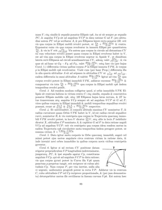 mam V ; eiq; similis & æqualis ponatur Ellipsis vpk, ita ut sit semper pc æqualis
P C, & angulus V Cp sit ad angulum V CP in data ratione G ad F ; pro altitu-
dine autem P C vel pc scribatur A, & pro Ellipseos latere recto ponatur 2R: erit
vis qua corpus in Ellipsi mobili revolvi potest, ut F q. + RGq.−RF q. & contra.
                                                      Aq.      A cub.
Exponatur enim vis qua corpus revolvatur in immota Ellipsi per quantitatem
F q.                     F q.
Aq. , & vis in V erit CV quad. Vis autem qua corpus in circulo ad distantiam CV
ea cum velocitate revolvi posset quam corpus in Ellipsi revolvens habet in V ,
est ad vim qua corpus in Ellipsi revolvens urgetur in Apside V , ut dimidium
                                                                      RF q.
lateris recti Ellipseos ad circuli semidiametrum CV , adeoq; valet CV cub. : & vis
                                              RGq.−RF q.
quæ sit ad hanc ut Gq. − F q. ad F q., valet CV cub. : estq; hæc vis (per hujus
Corol. 1.) diﬀerentia virium quibus corpus P in Ellipsi immota V P K, & corpus
p in Ellipsi mobili vpk revolvuntur. Unde cum (per hanc Prop.) diﬀerentia illa
in alia quavis altitudine A sit ad seipsam in altitudine CV ut A cub. ad CV 1 ,
                                                                   1
                                                                                cub.
eadem diﬀerentia in omni altitudine A valebit RGq.−RF q. Igitur ad vim F q. qua
                                                   A cub.                   Aq.
corpus revolvi potest in Ellipsi immobili V P K, addatur excessus RGq.−RF q. &
                                                                           A cub.
componetur vis tota F q. + RGq.−RF q. qua corpus in Ellipsi mobili vpk iisdem
                        Aq.        A cub.
temporibus revolvi possit.
    Corol. 3. Ad eundem modum colligetur quod, si orbis immobilis V P K El-
lipsis sit centrum habens in virium centro C; eiq; similis, æqualis & concentrica
ponatur Ellipsis mobilis vpk, sitq; 2R Ellipseos hujus latus rectum, & 2T la-
tus transversum atq; angulus V Cp semper sit ad angulum V CP ut G ad F ;
vires quibus corpora in Ellipsi immobili & mobili temporibus æqualibus revolvi
                    F q.A
possunt, erunt ut T cub. & T cub. + RGq.−RF q. respective.
                               F q.A
                                          A cub.
    Corol. 4. Et universaliter, si corporis altitudo maxima CV nominetur T , &
radius curvaturæ quam Orbis V P K habet in V , id est radius circuli æqualiter
curvi, nominetur R, & vis centripeta qua corpus in Trajectoria quacunq; immo-
bili V P K revolvi potest, in loco V dicatur F q. V , atq; aliis in locis P indeﬁnite
                                                 T
                                                   q.

dicatur X, altitudine CP nominata A, & capiatur G ad F in data ratione anguli
V Cp ad angulum V CP : erit vis centripeta qua corpus idem eosdem motus in
eadem Trajectoria vpk circulariter mota temporibus iisdem peragere potest, ut
summa virium X + V RGq.−V RF q.
                           A cub.
    Corol. 5. Dato igitur motu corporis in Orbe quocunq; immobili, augeri vel
minui potest ejus motus angularis circa centrum virium in ratione data, &
inde inveniri novi orbes immobiles in quibus corpora novis viribus centripetis
gyrentur.
    Corol. 6. Igitur si ad rectam CV positione datam
erigatur perpendiculum V P longitudinis indeterminatæ,
jungaturq; P C, & ipsi æqualis agatur Cp, constituens
angulum V Cp, qui sit ad angulum V CP in data ratione;
vis qua corpus gyrari potest in Curva illa V pk quam
punctum p perpetuo tangit, erit reciproce ut cubus alti-
tudinis Cp. Nam corpus P , per vim inertiæ, nulla alia
vi urgente, uniformiter progredi potest in recta V P . Addatur vis in centrum
C, cubo altitudinis CP vel Cp reciproce proportionalis, & (per jam demonstra-
ta) detorquebitur motus ille rectilineus in lineam curvam V pk. Est autem hæc

                                         89
 