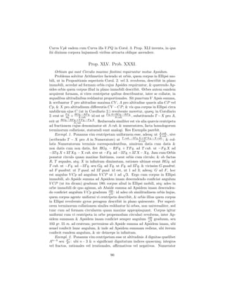 Curva V pk eadem cum Curva illa V P Q in Corol. 3. Prop. XLI inventa, in qua
ibi diximus corpora hujusmodi viribus attracta oblique ascendere.


                         Prop. XLV. Prob. XXXI.
    Orbium qui sunt Circulis maxime ﬁnitimi requiruntur motus Apsidum.
    Problema solvitur Arithmetice faciendo ut orbis, quem corpus in Ellipsi mo-
bili, ut in Propositionis superioris Corol. 2. vel 3. revolvens, describit in plano
immobili, accedat ad formam orbis cujus Apsides requiruntur, & quærendo Ap-
sides orbis quem corpus illud in plano immobili describit. Orbes autem eandem
acquirent formam, si vires centripetæ quibus describuntur, inter se collatæ, in
æqualibus altitudinibus reddantur proportionales. Sit punctum V Apsis summa,
& scribantur T pro altitudine maxima CV , A pro altitudine quavis alia CP vel
Cp, & X pro altitudinum diﬀerentia CV − CP ; & vis qua corpus in Ellipsi circa
umbilicum ejus C (ut in Corollario 2.) revolvente movetur, quæq; in Corollario
2. erat ut F q. + RGq.−RF q. id est ut F q.A+RGq.−RF q. , substituendo T − X pro A,
            Aq.     A cub.                   A cub.
erit ut RGq.−RFA cub. q.−F q.X . Reducenda similiter est vis alia quævis centripeta
                 q.+T F

ad fractionem cujus denominator sit A cub. & numeratores, facta homologorum
terminorum collatione, statuendi sunt analogi. Res Exemplis parebit.
    Exempl. 1. Ponamus vim centripetam uniformem esse, adeoq; ut A cub. , sive
                                                                         A cub.
(scribendo T − X pro A in Numeratore) ut T cub. −3T q.X+3T Xq.−X cub. ; & col-
                                                           A cub.
latis Numeratorum terminis correspondentibus, nimirum datis cum datis &
non datis cum non datis, ﬁet RGq. − RF q. + T F q. ad T cub. ut −F q.X ad
−3T q.X + 3T Xq. − X cub. sive ut −F q. ad −3T q. + 3T X − Xq. Jam cum Orbis
ponatur circulo quam maxime ﬁnitimus, coeat orbis cum circulo; & ob factas
R, T æquales, atq; X in inﬁnitum diminutam, rationes ultimæ erunt RGq. ad
T cub. ut −F q. ad −3T q. seu Gq. ad T q. ut F q. ad 3T q. & vicissim G quadrat.
ad F quadrat. ut T quad. ad 3T quad. id est, √ 1 ad 3; adeoq; G ad F , hoc
                                                ut
est angulus V Cp ad angulum V CP ut 1 ad 3. Ergo cum corpus in Ellipsi
immobili, ab Apside summa ad Apsidem imam descendendo conﬁciat angulum
V CP (ut ita dicam) graduum 180; corpus aliud in Ellipsi mobili, atq; adeo in
orbe immobili de quo agimus, ab Abside summa ad Apsidem imam descenden-
do conﬁciet angulum V Cp graduum 180 : id adeo ob similitudinem orbis hujus,
                                       √
                                         3
quem corpus agente uniformi vi centripeta describit, & orbis illius quem corpus
in Ellipsi revolvente gyros peragens describit in plano quiescente. Per superi-
orem terminorum collationem similes redduntur hi orbes, non universaliter, sed
tunc cum ad formam circularem quam maxime appropinquant. Corpus igitur
uniformi cum vi centripeta in orbe propemodum circulari revolvens, inter Ap-
sidem summam & Apsidem imam conﬁciet semper angulum 180 graduum, seu
                                                                  √
                                                                    3
103 gr. 55 m. ad centrum; perveniens ab Apside summa ad Apsidem imam, ubi
semel confecit hunc angulum, & inde ad Apsidem summam rediens, ubi iterum
confecit eundem angulum, & sic deinceps in inﬁnitum.
    Exempl. 2. Ponamus vim centripetam esse ut altitudinis A dignitas quælibet
             n
An−3 seu A 3 : ubi n - 3 & n signiﬁcant dignitatum indices quoscunq; integros
            A
vel fractos, rationales vel irrationales, aﬃrmativos vel negativos. Numerator

                                        90
 