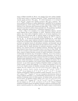 imam in Ellipsi immobili sit 180 gr. erit angulus V Cp inter easdem Apsides,
                                                     m
                                                       +cAn
in Orbe quem corpus vi centripeta quantitati bA cub. proportionali describit,
                                                     A
                                √ b+c
æqualis angulo graduum 180 mb+nc . Et eodem argumento si vis centripeta
           m
             −cAn                                           √ b−c
sit ut bA cub. , angulus inter Apsides invenietur 180 mb−nc graduum. Nec
           A
secus resolvetur Problema in casibus diﬃcilioribus. Quantitas cui vis centripeta
proportionalis est, resolvi semper debet in series convergentes denominatorem
habentes A cub. Dein pars data Numeratoris hujus RGq. − RF q. + T F q. − F q.X
ad partem non datam in eadem ratione ponendæ sunt: Et quantitates superﬂuas
delendo, scribendoq; unitatem pro T , obtinebitur proportio G ad F .
    Corol. 1. Hinc si vis centripeta sit ut aliqua altitudinis dignitas, inveniri
potest dignitas illa ex motu Apsidum; & contra. Nimirum si motus totus an-
gularis, quo corpus redit ad Apsidem eandem, sit ad motum angularem revo-
lutionis unius, seu graduum 360, ut numerus aliquis m ad numerum alium n,
                                                                    nn
& altitudo nominetur A: erit vis ut altitudinis dignitas illa A mm −3 , cujus In-
           nn
dex est mm − 3. Id quod per Exempla secunda manifestum est. Unde liquet
vim illam in majore quam triplicata altitudinis ratione decrescere non posse:
Corpus tali vi revolvens deq; Apside discedens, si cæperit descendere, nunquam
perveniet ad Apsidem imam seu altitudinem minimam, sed descendet usq; ad
centrum, describens curvam illam lineam de qua egimus in Corol. 3. Prop. XLI.
Sin cæperit illud de Apside discedens vel minimum ascendere, ascendet in in-
ﬁnitum, neq; unquam perveniet ad Apsidem summam. Describet enim curvam
illam lineam de qua actum est in eodem Corol. & in Corol. 6. Prop. XLIV. Sic
& ubi vis in recessu a centro decrescit in majori quam triplicata ratione altitu-
dinis, corpus de Apside discedens, perinde ut cæperit descendere vel ascendere,
vel descendet ad centrum usq; vel ascendet in inﬁnitum. At si vis in recessu a
centro vel decrescat in minori quam triplicata ratione altitudinis, vel crescat in
altitudinis ratione quacunq; Corpus nunquam descendet ad centrum usq; sed ad
Apsidem imam aliquando perveniet: & contra, si corpus de Apside ad Apsidem
alternis vicibus descendens & ascendens nunquam appellat ad centrum, Vis in
recessu a centro aut augebitur, aut in minore quam triplicata altitudinis ratione
decrescet: & quo citius corpus de Apside ad Apsidem redierit, eo longius ratio
virium recedet a ratione illa triplicata. Ut si corpus revolutionibus 8 vel 4 vel
        1
2 vel 1 2 de Apside summa ad Apsidem summam alterno descensu & ascensu
redierit, hoc est, si fuerit m ad n ut 8 vel 4 vel 2 vel 1 1 ad 1, adeoq; mm − 3
                                                              2
                                                                             nn
                                                            1          1        1
ualeat 64 − 3 vel 16 − 3 vel 4 − 3 vel 9 − 3, erit vis ut A 64 vel A 16 vel A 4 −3
         1           1        1        4                       −3         −3
      4                              1            1            1         4
vel A 9 −3 , id est reciproce ut A3− 64 vel A3− 16 vel A3− 4 vel A3− 9 . Si corpus
singulis revolutionibus redierit ad Apsidem eandem immotam, erit m ad n ut 1
                  nn
ad 1, adeoq; A mm −3 æqualis A−2 seu A2 , & propterea decrementum virium in
                                          1

ratione duplicata altitudinis, ut in præcedentibus demonstratum est. Si corpus
partibus revolutionis unius vel tribus quartis, vel duabus tertiis, vel una tertia,
vel una quarta, ad Apsidem eandem redierit, erit m ad n ut 3 vel 2 vel 1 vel 1
                                                                  4      3   3    4
                  nn              16          9
ad 1, adeoq; A mm −3 æqualis A 9 −3 vel A 4 −3 vel A9−3 vel A16−3 & propterea
                          11      3
Vis aut reciproce ut A 9 vel A 4 , aut directe ut A6 vel A13 . Deniq; si Corpus
pergendo ab Apside summa ad Apsidem summam confecerit revolutionem inte-
gram, & præterea gradus tres, adeoq; Apsis illa singulis corporis revolutionibus

                                        92
 