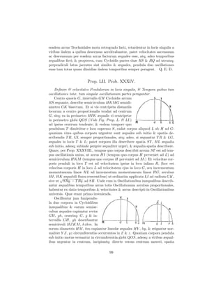 eosdem arcus Trochoidales motu retrogrado facti, retardentur in locis singulis a
viribus iisdem a quibus descensus accelerabantur, patet velocitates ascensuum
ac descensuum per eosdem arcus factorum æquales esse, atq; adeo temporibus
æqualibus ﬁeri; & propterea, cum Cycloidis partes duæ RS & RQ ad utrumq;
perpendiculi latus jacentes sint similes & æquales, pendula duo oscillationes
suas tam totas quam dimidias iisdem temporibus semper peragent. Q. E. D.


                         Prop. LII. Prob. XXXIV.
    Deﬁnire & velocitates Pendulorum in locis singulis, & Tempora quibus tum
oscillationes totæ, tum singulæ oscillationum partes peraguntur.
    Centro quovis G, intervallo GH Cycloidis arcum
RS æquante, describe semicirculum HKM G semidi-
ametro GK bisectum. Et si vis centripeta distantiis
locorum a centro proportionalis tendat ad centrum
G, sitq; ea in perimetro HIK æqualis vi centripetæ
in perimetro globi QOS (Vide Fig. Prop. L. & LI.)
ad ipsius centrum tendente; & eodem tempore quo
pendulum T dimittitur e loco supremo S, cadat corpus aliquod L ab H ad G:
quoniam vires quibus corpora urgentur sunt æquales sub initio & spatiis de-
scribendis T R, GL semper proportionales, atq; adeo, si æquantur T R & LG,
æquales in locis T & L; patet corpora illa describere spatia ST , HL æqualia
sub initio, adeoq; subinde pergere æqualiter urgeri, & æqualia spatia describere.
Quare, per Prop. XXXVIII., tempus quo corpus describit arcum ST est ad tem-
pus oscillationis unius, ut arcus HI (tempus quo corpus H perveniet ad L) ad
semicirculum HKM (tempus quo corpus H perveniet ad M .) Et velocitas cor-
poris penduli in loco T est ad velocitatem ipsius in loco inﬁmo R, (hoc est
velocitas corporis H in loco L ad velocitatem ejus in loco G, seu incrementum
momentaneum lineæ HL ad incrementum momentaneum lineæ HG, arcubus
HI, HK æquabili ﬂuxu crescentibus) ut ordinatim applicata LI ad radium GK,
        √
sive ut SRq. − T Rq. ad SR. Unde cum in Oscillationibus inæqualibus describ-
antur æqualibus temporibus arcus totis Oscillationum arcubus proportionales,
habentur ex datis temporibus & velocitates & arcus descripti in Oscillationibus
universis. Quæ erant primo invenienda.
    Oscillentur jam funipendu-
la duo corpora in Cycloidibus
inæqualibus & earum semiar-
cubus æquales capiantur rectæ
GH, gh, centrisq; G, g & in-
tervallis GH, gh describantur
semicirculi HZKM , hzkm. In
eorum diametris HM , hm capiantur lineolæ æquales HY , hy, & erigantur nor-
maliter Y Z, yz circumferentiis occurrentes in Z & z. Quoniam corpora pendula
sub initio motus versantur in circumferentia globi QOS, adeoq; a viribus æqual-
ibus urgentur in centrum, incipiuntq; directe versus centrum moveri, spatia

                                       99
 