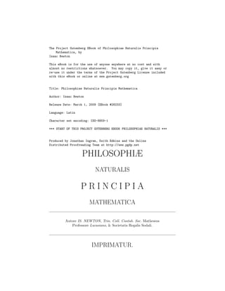 The Project Gutenberg EBook of Philosophiae Naturalis Principia
    Mathematica, by
Isaac Newton

This eBook is for the use of anyone anywhere at no cost and with
almost no restrictions whatsoever. You may copy it, give it away or
re-use it under the terms of the Project Gutenberg License included
with this eBook or online at www.gutenberg.org


Title: Philosophiae Naturalis Principia Mathematica

Author: Isaac Newton

Release Date: March 1, 2009 [EBook #28233]

Language: Latin

Character set encoding: ISO-8859-1

*** START OF THIS PROJECT GUTENBERG EBOOK PHILOSOPHIAE NATURALIS ***


Produced by Jonathan Ingram, Keith Edkins and the Online
Distributed Proofreading Team at http://www.pgdp.net


                  PHILOSOPHIÆ
                          NATURALIS

                  PRINCIPIA
                       MATHEMATICA

         Autore IS. NEWTON, Trin. Coll. Cantab. Soc. Matheseos
            Professore Lucasiano, & Societatis Regalis Sodali.




                        IMPRIMATUR.
 