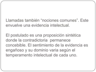 Llamadas también “nociones comunes”. Este envuelve una evidencia intelectual. El postulado es una proposición sintética donde la contradictoria  permanece concebible. El sentimiento de la evidencia es engañoso y su dominio varia según el temperamento intelectual de cada uno.