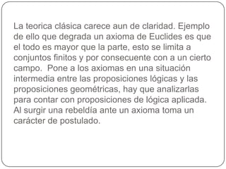 La teorica clásica carece aun de claridad. Ejemplo de ello que degrada un axioma de Euclides es que el todo es mayor que la parte, esto se limita a conjuntos finitos y por consecuente con a un cierto campo.  Pone a los axiomas en una situación intermedia entre las proposiciones lógicas y las proposiciones geométricas, hay que analizarlas para contar con proposiciones de lógica aplicada. Al surgir una rebeldía ante un axioma toma un carácter de postulado.