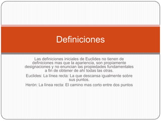 Las definiciones iniciales de Euclides no tienen de definiciones mas que la apariencia, son propiamente designaciones y no enuncian las propiedades fundamentales a fin de obtener de ahí todas las otras.Euclides: La línea recta: La que descansa igualmente sobre sus puntos.Herón: La línea recta: El camino mas corto entre dos puntosDefiniciones