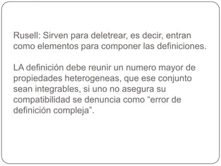 Rusell: Sirven para deletrear, es decir, entran como elementos para componer las definiciones.LA definición debe reunir un numero mayor de propiedades heterogeneas, que ese conjunto sean integrables, si uno no asegura su compatibilidad se denuncia como “error de definición compleja”.