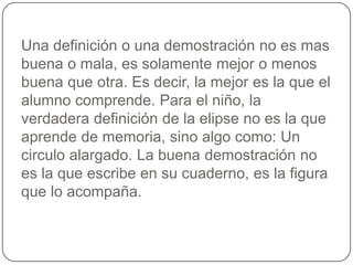 Una definición o una demostración no es mas buena o mala, es solamente mejor o menos buena que otra. Es decir, la mejor es la que el alumno comprende. Para el niño, la verdadera definición de la elipse no es la que aprende de memoria, sino algo como: Un circulo alargado. La buena demostración no es la que escribe en su cuaderno, es la figura que lo acompaña.