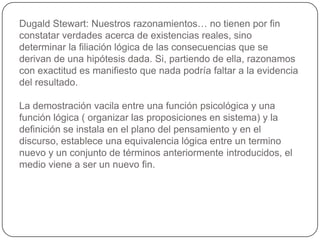 Dugald Stewart: Nuestros razonamientos… no tienen por fin constatar verdades acerca de existencias reales, sino determinar la filiación lógica de las consecuencias que se derivan de una hipótesis dada. Si, partiendo de ella, razonamos con exactitud es manifiesto que nada podría faltar a la evidencia del resultado.La demostración vacila entre una función psicológica y una función lógica ( organizar las proposiciones en sistema) y la definición se instala en el plano del pensamiento y en el discurso, establece una equivalencia lógica entre un termino nuevo y un conjunto de términos anteriormente introducidos, el medio viene a ser un nuevo fin.