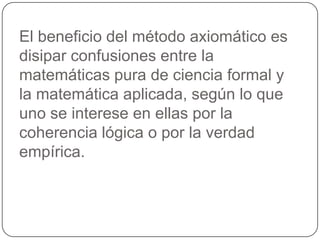 El beneficio del método axiomático es disipar confusiones entre la matemáticas pura de ciencia formal y la matemática aplicada, según lo que uno se interese en ellas por la coherencia lógica o por la verdad empírica.