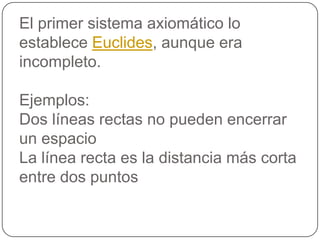 El primer sistema axiomático lo establece Euclides, aunque era incompleto.Ejemplos: Dos líneas rectas no pueden encerrar un espacioLa línea recta es la distancia más corta entre dos puntos