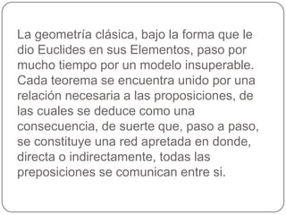 La geometría clásica, bajo la forma que le dio Euclides en sus Elementos, paso por mucho tiempo por un modelo insuperable. Cada teorema se encuentra unido por una relación necesaria a las proposiciones, de las cuales se deduce como una consecuencia, de suerte que, paso a paso, se constituye una red apretada en donde, directa o indirectamente, todas las preposiciones se comunican entre si. 