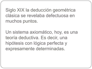Siglo XIX la deducción geométrica clásica se revelaba defectuosa en muchos puntos.Un sistema axiomático, hoy, es una teoría deductiva. Es decir, una hipótesis con lógica perfecta y expresamente determinadas.