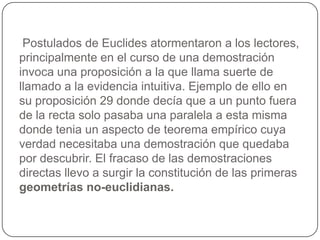  Postulados de Euclides atormentaron a los lectores, principalmente en el curso de una demostración invoca una proposición a la que llama suerte de llamado a la evidencia intuitiva. Ejemplo de ello en su proposición 29 donde decía que a un punto fuera de la recta solo pasaba una paralela a esta misma donde tenia un aspecto de teorema empírico cuya verdad necesitaba una demostración que quedaba por descubrir. El fracaso de las demostraciones directas llevo a surgir la constitución de las primeras geometrías no-euclidianas. 