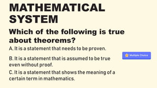 MATHEMATICAL
SYSTEM
Which of the following is true
about theorems?
A. It is a statement that needs to be proven.
B. It is a statement that is assumed to be true
even without proof.
C. It is a statement that shows the meaning of a
certain term in mathematics.
 